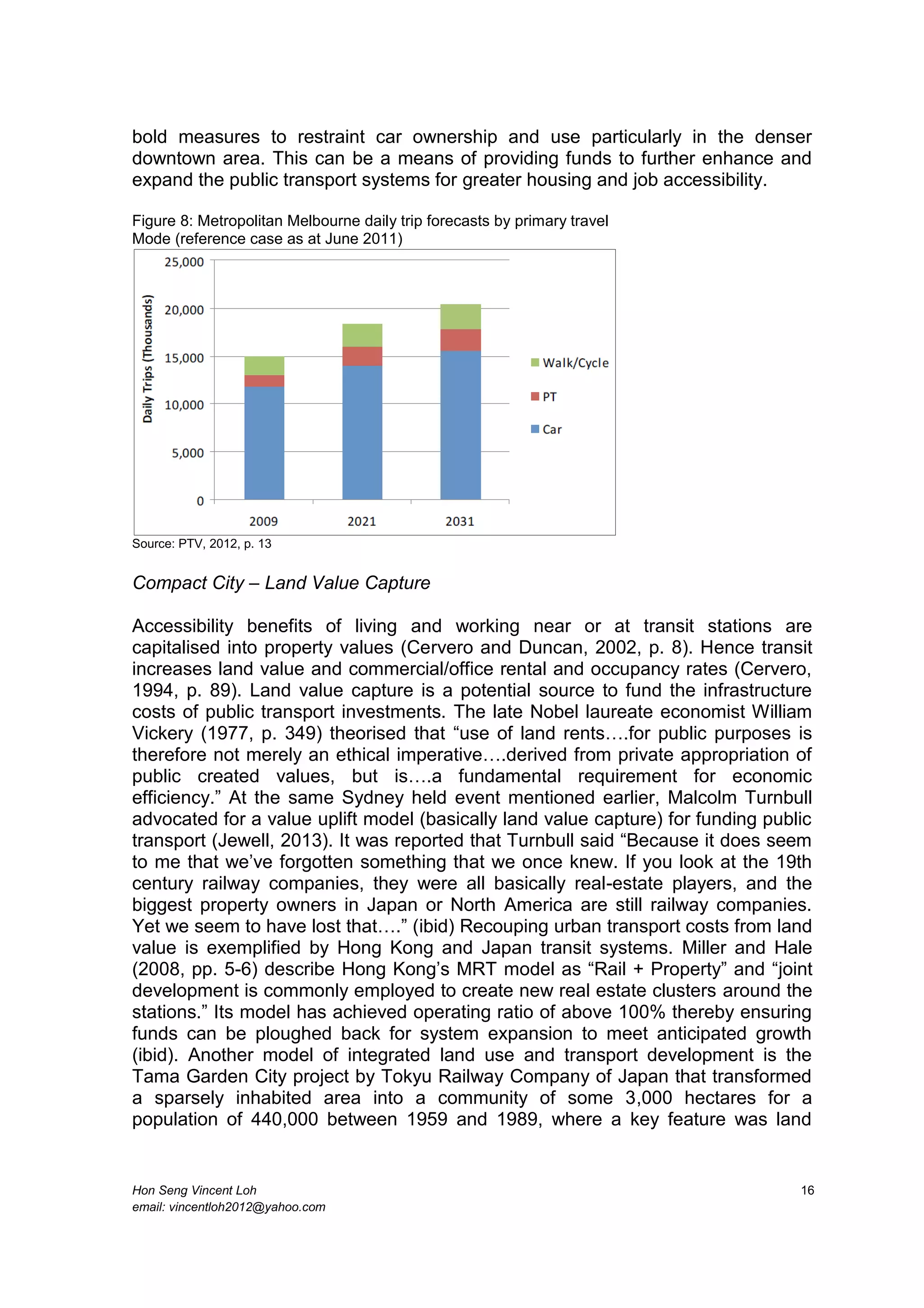 Hon Seng Vincent Loh 16
email: vincentloh2012@yahoo.com
bold measures to restraint car ownership and use particularly in the denser
downtown area. This can be a means of providing funds to further enhance and
expand the public transport systems for greater housing and job accessibility.
Figure 8: Metropolitan Melbourne daily trip forecasts by primary travel
Mode (reference case as at June 2011)
Source: PTV, 2012, p. 13
Compact City – Land Value Capture
Accessibility benefits of living and working near or at transit stations are
capitalised into property values (Cervero and Duncan, 2002, p. 8). Hence transit
increases land value and commercial/office rental and occupancy rates (Cervero,
1994, p. 89). Land value capture is a potential source to fund the infrastructure
costs of public transport investments. The late Nobel laureate economist William
Vickery (1977, p. 349) theorised that “use of land rents….for public purposes is
therefore not merely an ethical imperative….derived from private appropriation of
public created values, but is….a fundamental requirement for economic
efficiency.” At the same Sydney held event mentioned earlier, Malcolm Turnbull
advocated for a value uplift model (basically land value capture) for funding public
transport (Jewell, 2013). It was reported that Turnbull said “Because it does seem
to me that we’ve forgotten something that we once knew. If you look at the 19th
century railway companies, they were all basically real-estate players, and the
biggest property owners in Japan or North America are still railway companies.
Yet we seem to have lost that….” (ibid) Recouping urban transport costs from land
value is exemplified by Hong Kong and Japan transit systems. Miller and Hale
(2008, pp. 5-6) describe Hong Kong’s MRT model as “Rail + Property” and “joint
development is commonly employed to create new real estate clusters around the
stations.” Its model has achieved operating ratio of above 100% thereby ensuring
funds can be ploughed back for system expansion to meet anticipated growth
(ibid). Another model of integrated land use and transport development is the
Tama Garden City project by Tokyu Railway Company of Japan that transformed
a sparsely inhabited area into a community of some 3,000 hectares for a
population of 440,000 between 1959 and 1989, where a key feature was land
 