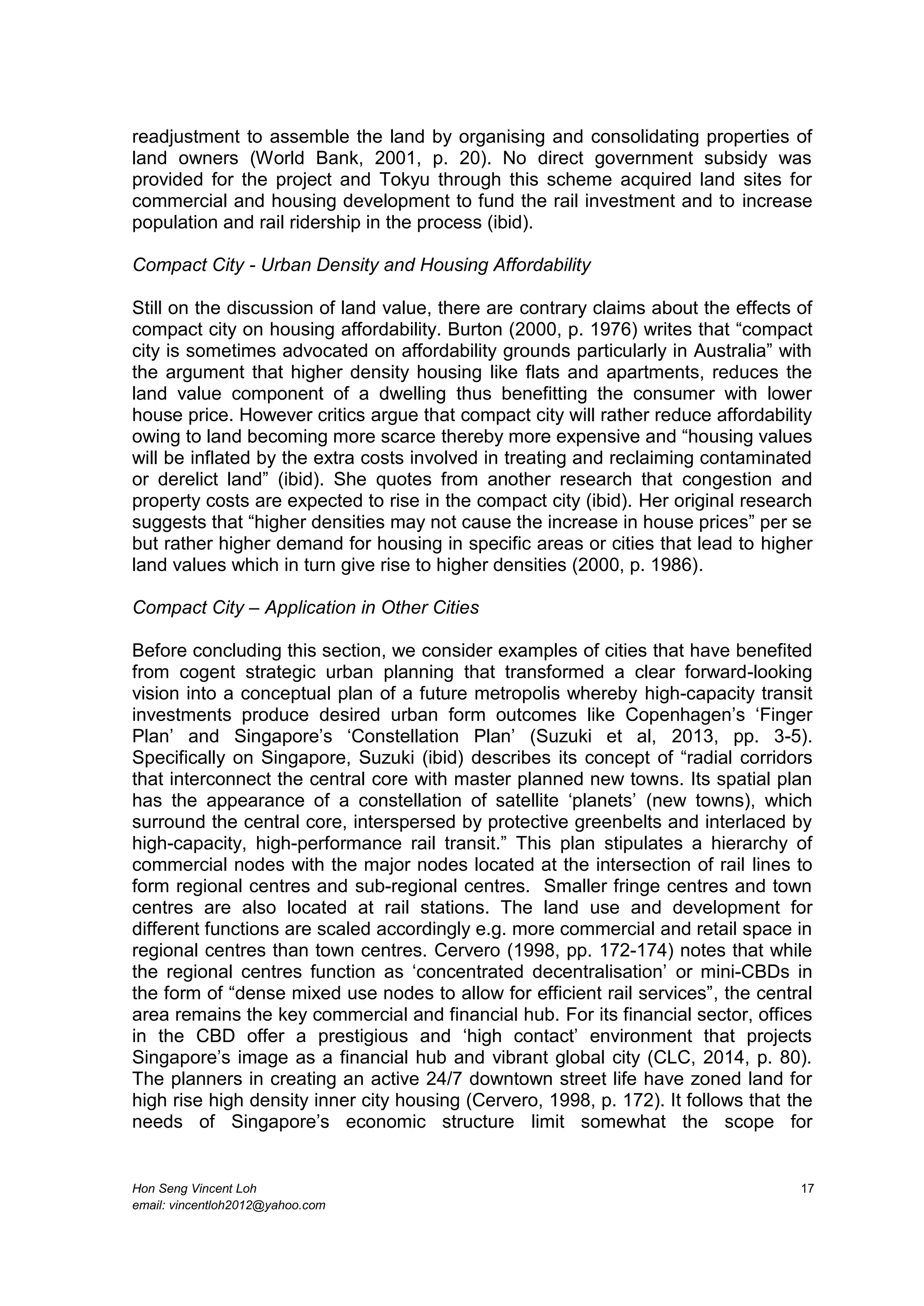 Hon Seng Vincent Loh 17
email: vincentloh2012@yahoo.com
readjustment to assemble the land by organising and consolidating properties of
land owners (World Bank, 2001, p. 20). No direct government subsidy was
provided for the project and Tokyu through this scheme acquired land sites for
commercial and housing development to fund the rail investment and to increase
population and rail ridership in the process (ibid).
Compact City - Urban Density and Housing Affordability
Still on the discussion of land value, there are contrary claims about the effects of
compact city on housing affordability. Burton (2000, p. 1976) writes that “compact
city is sometimes advocated on affordability grounds particularly in Australia” with
the argument that higher density housing like flats and apartments, reduces the
land value component of a dwelling thus benefitting the consumer with lower
house price. However critics argue that compact city will rather reduce affordability
owing to land becoming more scarce thereby more expensive and “housing values
will be inflated by the extra costs involved in treating and reclaiming contaminated
or derelict land” (ibid). She quotes from another research that congestion and
property costs are expected to rise in the compact city (ibid). Her original research
suggests that “higher densities may not cause the increase in house prices” per se
but rather higher demand for housing in specific areas or cities that lead to higher
land values which in turn give rise to higher densities (2000, p. 1986).
Compact City – Application in Other Cities
Before concluding this section, we consider examples of cities that have benefited
from cogent strategic urban planning that transformed a clear forward-looking
vision into a conceptual plan of a future metropolis whereby high-capacity transit
investments produce desired urban form outcomes like Copenhagen’s ‘Finger
Plan’ and Singapore’s ‘Constellation Plan’ (Suzuki et al, 2013, pp. 3-5).
Specifically on Singapore, Suzuki (ibid) describes its concept of “radial corridors
that interconnect the central core with master planned new towns. Its spatial plan
has the appearance of a constellation of satellite ‘planets’ (new towns), which
surround the central core, interspersed by protective greenbelts and interlaced by
high-capacity, high-performance rail transit.” This plan stipulates a hierarchy of
commercial nodes with the major nodes located at the intersection of rail lines to
form regional centres and sub-regional centres. Smaller fringe centres and town
centres are also located at rail stations. The land use and development for
different functions are scaled accordingly e.g. more commercial and retail space in
regional centres than town centres. Cervero (1998, pp. 172-174) notes that while
the regional centres function as ‘concentrated decentralisation’ or mini-CBDs in
the form of “dense mixed use nodes to allow for efficient rail services”, the central
area remains the key commercial and financial hub. For its financial sector, offices
in the CBD offer a prestigious and ‘high contact’ environment that projects
Singapore’s image as a financial hub and vibrant global city (CLC, 2014, p. 80).
The planners in creating an active 24/7 downtown street life have zoned land for
high rise high density inner city housing (Cervero, 1998, p. 172). It follows that the
needs of Singapore’s economic structure limit somewhat the scope for
 