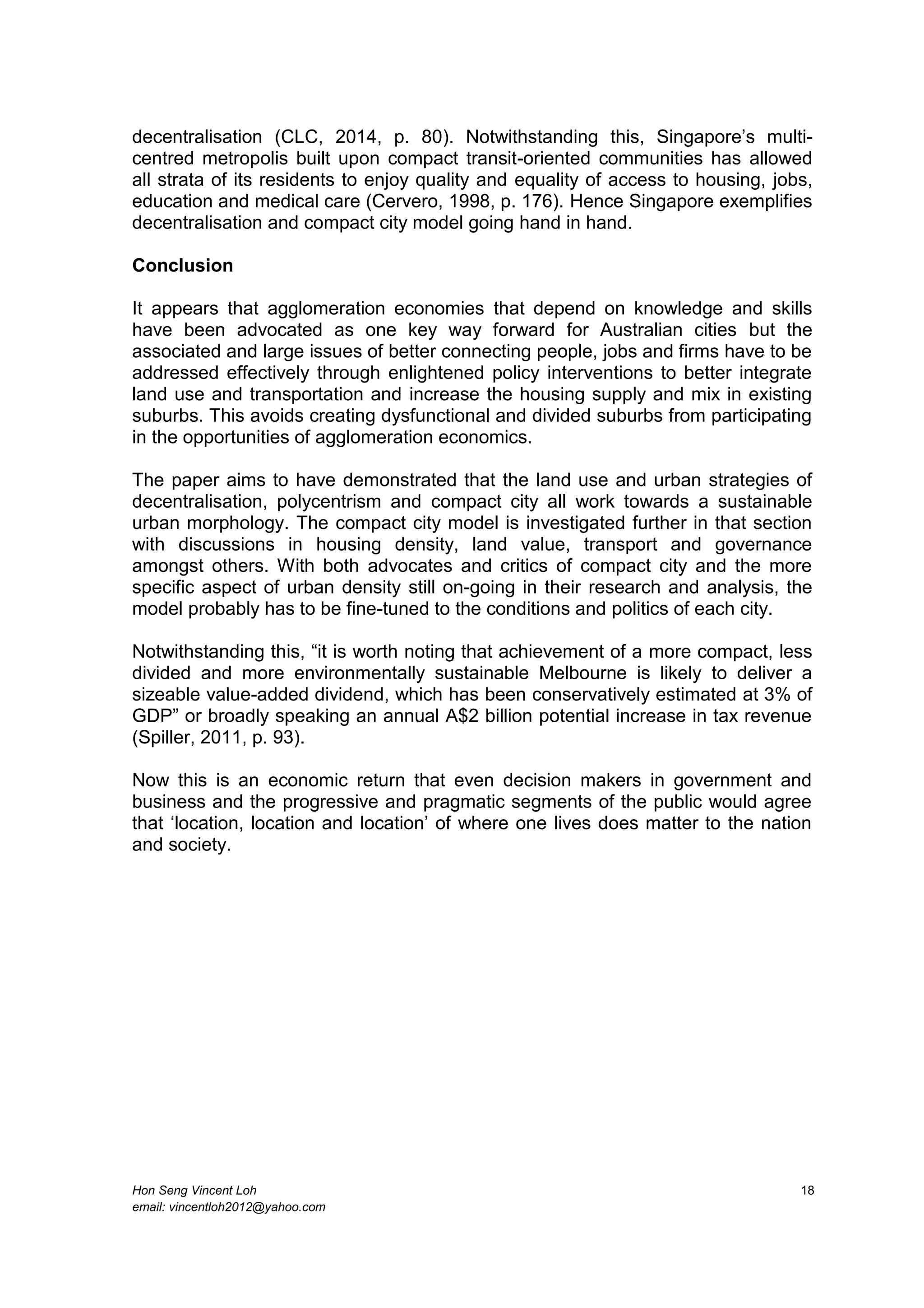 Hon Seng Vincent Loh 18
email: vincentloh2012@yahoo.com
decentralisation (CLC, 2014, p. 80). Notwithstanding this, Singapore’s multi-
centred metropolis built upon compact transit-oriented communities has allowed
all strata of its residents to enjoy quality and equality of access to housing, jobs,
education and medical care (Cervero, 1998, p. 176). Hence Singapore exemplifies
decentralisation and compact city model going hand in hand.
Conclusion
It appears that agglomeration economies that depend on knowledge and skills
have been advocated as one key way forward for Australian cities but the
associated and large issues of better connecting people, jobs and firms have to be
addressed effectively through enlightened policy interventions to better integrate
land use and transportation and increase the housing supply and mix in existing
suburbs. This avoids creating dysfunctional and divided suburbs from participating
in the opportunities of agglomeration economics.
The paper aims to have demonstrated that the land use and urban strategies of
decentralisation, polycentrism and compact city all work towards a sustainable
urban morphology. The compact city model is investigated further in that section
with discussions in housing density, land value, transport and governance
amongst others. With both advocates and critics of compact city and the more
specific aspect of urban density still on-going in their research and analysis, the
model probably has to be fine-tuned to the conditions and politics of each city.
Notwithstanding this, “it is worth noting that achievement of a more compact, less
divided and more environmentally sustainable Melbourne is likely to deliver a
sizeable value-added dividend, which has been conservatively estimated at 3% of
GDP” or broadly speaking an annual A$2 billion potential increase in tax revenue
(Spiller, 2011, p. 93).
Now this is an economic return that even decision makers in government and
business and the progressive and pragmatic segments of the public would agree
that ‘location, location and location’ of where one lives does matter to the nation
and society.
 