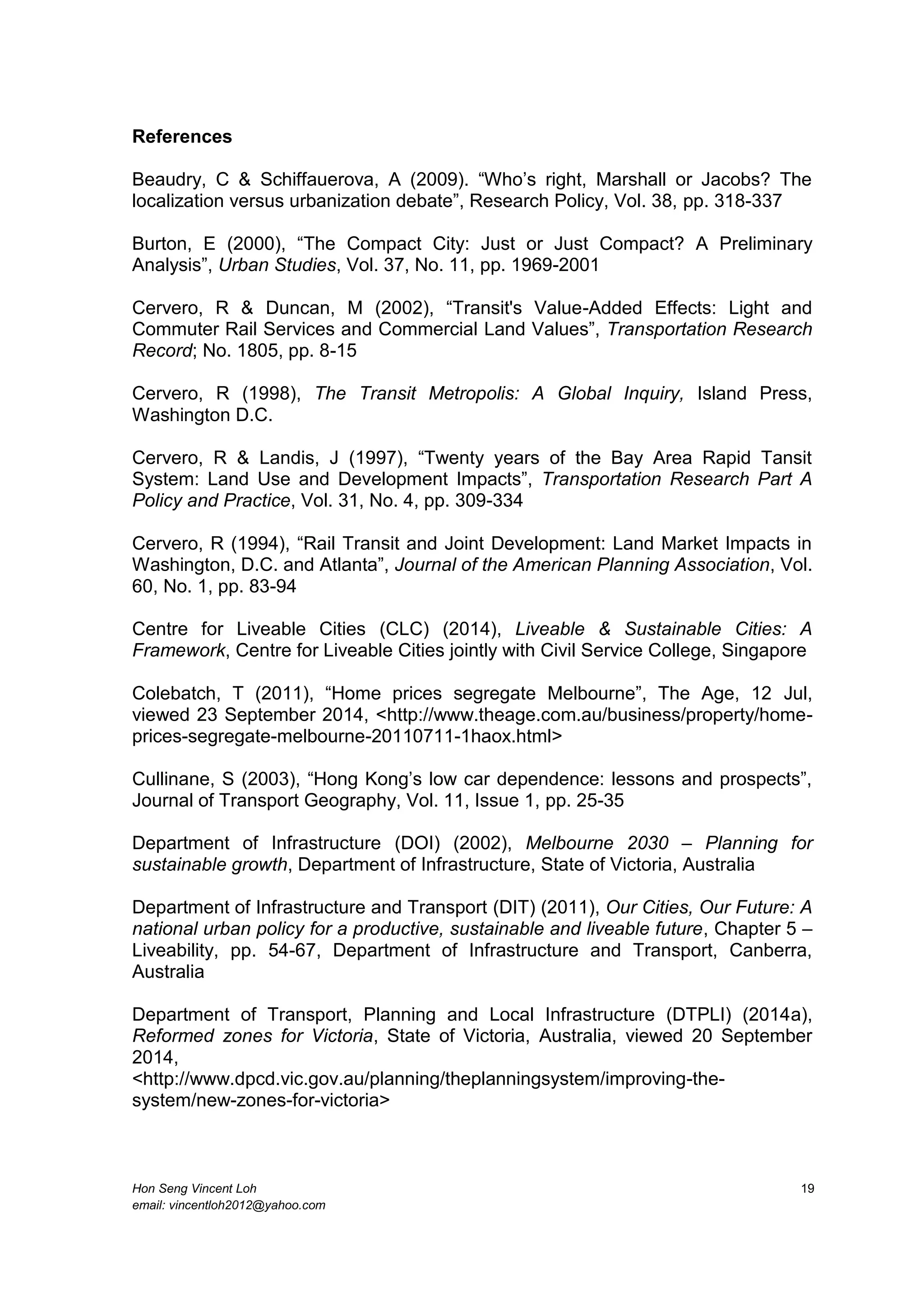 Hon Seng Vincent Loh 19
email: vincentloh2012@yahoo.com
References
Beaudry, C & Schiffauerova, A (2009). “Who’s right, Marshall or Jacobs? The
localization versus urbanization debate”, Research Policy, Vol. 38, pp. 318-337
Burton, E (2000), “The Compact City: Just or Just Compact? A Preliminary
Analysis”, Urban Studies, Vol. 37, No. 11, pp. 1969-2001
Cervero, R & Duncan, M (2002), “Transit's Value-Added Effects: Light and
Commuter Rail Services and Commercial Land Values”, Transportation Research
Record; No. 1805, pp. 8-15
Cervero, R (1998), The Transit Metropolis: A Global Inquiry, Island Press,
Washington D.C.
Cervero, R & Landis, J (1997), “Twenty years of the Bay Area Rapid Tansit
System: Land Use and Development Impacts”, Transportation Research Part A
Policy and Practice, Vol. 31, No. 4, pp. 309-334
Cervero, R (1994), “Rail Transit and Joint Development: Land Market Impacts in
Washington, D.C. and Atlanta”, Journal of the American Planning Association, Vol.
60, No. 1, pp. 83-94
Centre for Liveable Cities (CLC) (2014), Liveable & Sustainable Cities: A
Framework, Centre for Liveable Cities jointly with Civil Service College, Singapore
Colebatch, T (2011), “Home prices segregate Melbourne”, The Age, 12 Jul,
viewed 23 September 2014, <http://www.theage.com.au/business/property/home-
prices-segregate-melbourne-20110711-1haox.html>
Cullinane, S (2003), “Hong Kong’s low car dependence: lessons and prospects”,
Journal of Transport Geography, Vol. 11, Issue 1, pp. 25-35
Department of Infrastructure (DOI) (2002), Melbourne 2030 – Planning for
sustainable growth, Department of Infrastructure, State of Victoria, Australia
Department of Infrastructure and Transport (DIT) (2011), Our Cities, Our Future: A
national urban policy for a productive, sustainable and liveable future, Chapter 5 –
Liveability, pp. 54-67, Department of Infrastructure and Transport, Canberra,
Australia
Department of Transport, Planning and Local Infrastructure (DTPLI) (2014a),
Reformed zones for Victoria, State of Victoria, Australia, viewed 20 September
2014,
<http://www.dpcd.vic.gov.au/planning/theplanningsystem/improving-the-
system/new-zones-for-victoria>
 