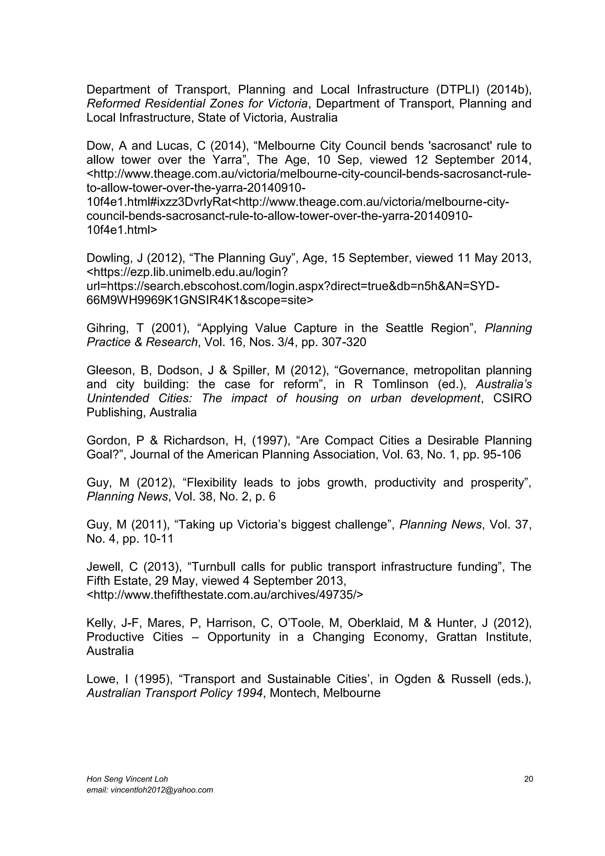 Hon Seng Vincent Loh 20
email: vincentloh2012@yahoo.com
Department of Transport, Planning and Local Infrastructure (DTPLI) (2014b),
Reformed Residential Zones for Victoria, Department of Transport, Planning and
Local Infrastructure, State of Victoria, Australia
Dow, A and Lucas, C (2014), “Melbourne City Council bends 'sacrosanct' rule to
allow tower over the Yarra”, The Age, 10 Sep, viewed 12 September 2014,
<http://www.theage.com.au/victoria/melbourne-city-council-bends-sacrosanct-rule-
to-allow-tower-over-the-yarra-20140910-
10f4e1.html#ixzz3DvrlyRat<http://www.theage.com.au/victoria/melbourne-city-
council-bends-sacrosanct-rule-to-allow-tower-over-the-yarra-20140910-
10f4e1.html>
Dowling, J (2012), “The Planning Guy”, Age, 15 September, viewed 11 May 2013,
<https://ezp.lib.unimelb.edu.au/login?
url=https://search.ebscohost.com/login.aspx?direct=true&db=n5h&AN=SYD-
66M9WH9969K1GNSIR4K1&scope=site>
Gihring, T (2001), “Applying Value Capture in the Seattle Region”, Planning
Practice & Research, Vol. 16, Nos. 3/4, pp. 307-320
Gleeson, B, Dodson, J & Spiller, M (2012), “Governance, metropolitan planning
and city building: the case for reform”, in R Tomlinson (ed.), Australia’s
Unintended Cities: The impact of housing on urban development, CSIRO
Publishing, Australia
Gordon, P & Richardson, H, (1997), “Are Compact Cities a Desirable Planning
Goal?”, Journal of the American Planning Association, Vol. 63, No. 1, pp. 95-106
Guy, M (2012), “Flexibility leads to jobs growth, productivity and prosperity”,
Planning News, Vol. 38, No. 2, p. 6
Guy, M (2011), “Taking up Victoria’s biggest challenge”, Planning News, Vol. 37,
No. 4, pp. 10-11
Jewell, C (2013), “Turnbull calls for public transport infrastructure funding”, The
Fifth Estate, 29 May, viewed 4 September 2013,
<http://www.thefifthestate.com.au/archives/49735/>
Kelly, J-F, Mares, P, Harrison, C, O’Toole, M, Oberklaid, M & Hunter, J (2012),
Productive Cities – Opportunity in a Changing Economy, Grattan Institute,
Australia
Lowe, I (1995), “Transport and Sustainable Cities’, in Ogden & Russell (eds.),
Australian Transport Policy 1994, Montech, Melbourne
 