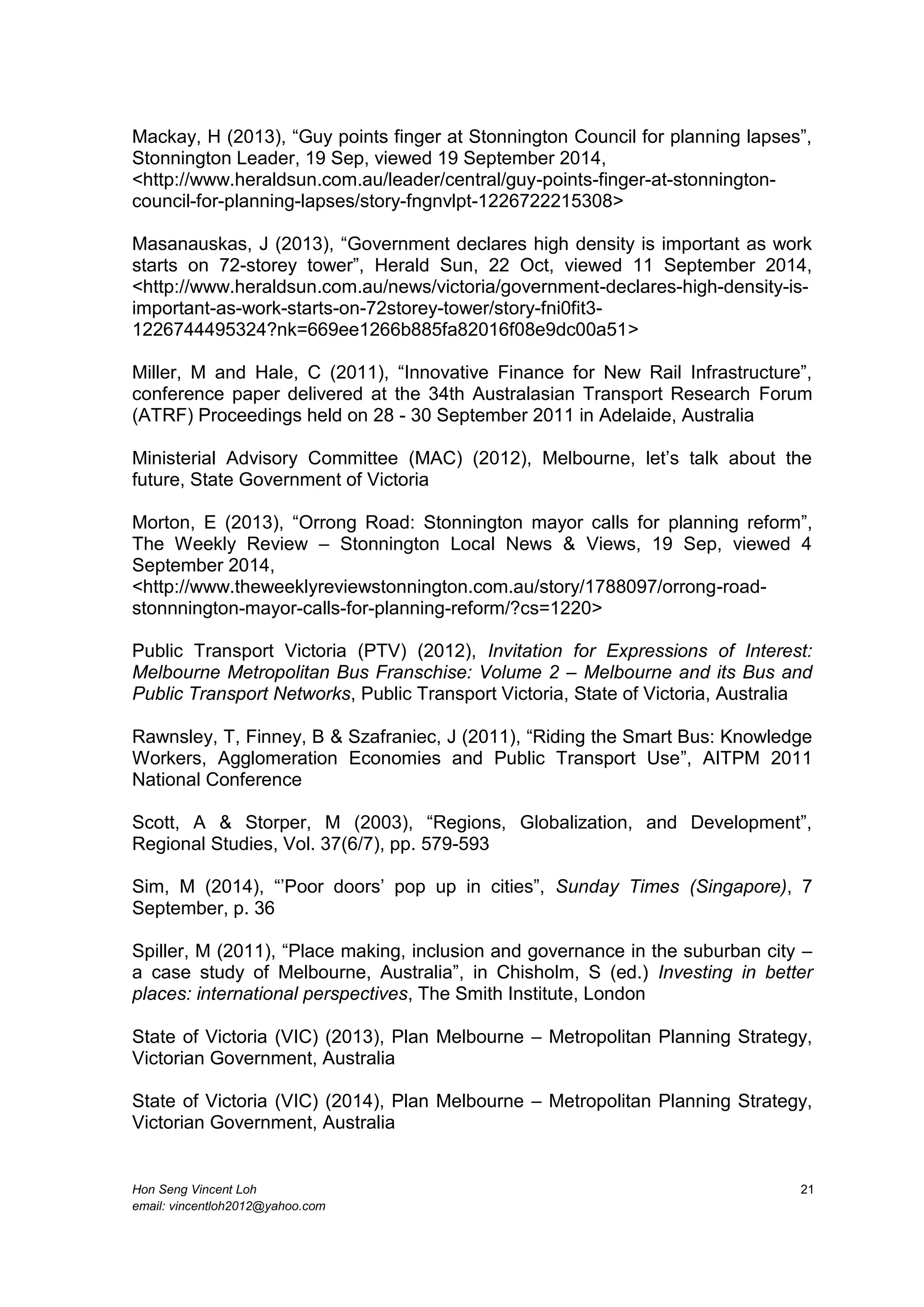 Hon Seng Vincent Loh 21
email: vincentloh2012@yahoo.com
Mackay, H (2013), “Guy points finger at Stonnington Council for planning lapses”,
Stonnington Leader, 19 Sep, viewed 19 September 2014,
<http://www.heraldsun.com.au/leader/central/guy-points-finger-at-stonnington-
council-for-planning-lapses/story-fngnvlpt-1226722215308>
Masanauskas, J (2013), “Government declares high density is important as work
starts on 72-storey tower”, Herald Sun, 22 Oct, viewed 11 September 2014,
<http://www.heraldsun.com.au/news/victoria/government-declares-high-density-is-
important-as-work-starts-on-72storey-tower/story-fni0fit3-
1226744495324?nk=669ee1266b885fa82016f08e9dc00a51>
Miller, M and Hale, C (2011), “Innovative Finance for New Rail Infrastructure”,
conference paper delivered at the 34th Australasian Transport Research Forum
(ATRF) Proceedings held on 28 - 30 September 2011 in Adelaide, Australia
Ministerial Advisory Committee (MAC) (2012), Melbourne, let’s talk about the
future, State Government of Victoria
Morton, E (2013), “Orrong Road: Stonnington mayor calls for planning reform”,
The Weekly Review – Stonnington Local News & Views, 19 Sep, viewed 4
September 2014,
<http://www.theweeklyreviewstonnington.com.au/story/1788097/orrong-road-
stonnnington-mayor-calls-for-planning-reform/?cs=1220>
Public Transport Victoria (PTV) (2012), Invitation for Expressions of Interest:
Melbourne Metropolitan Bus Franschise: Volume 2 – Melbourne and its Bus and
Public Transport Networks, Public Transport Victoria, State of Victoria, Australia
Rawnsley, T, Finney, B & Szafraniec, J (2011), “Riding the Smart Bus: Knowledge
Workers, Agglomeration Economies and Public Transport Use”, AITPM 2011
National Conference
Scott, A & Storper, M (2003), “Regions, Globalization, and Development”,
Regional Studies, Vol. 37(6/7), pp. 579-593
Sim, M (2014), “’Poor doors’ pop up in cities”, Sunday Times (Singapore), 7
September, p. 36
Spiller, M (2011), “Place making, inclusion and governance in the suburban city –
a case study of Melbourne, Australia”, in Chisholm, S (ed.) Investing in better
places: international perspectives, The Smith Institute, London
State of Victoria (VIC) (2013), Plan Melbourne – Metropolitan Planning Strategy,
Victorian Government, Australia
State of Victoria (VIC) (2014), Plan Melbourne – Metropolitan Planning Strategy,
Victorian Government, Australia
 