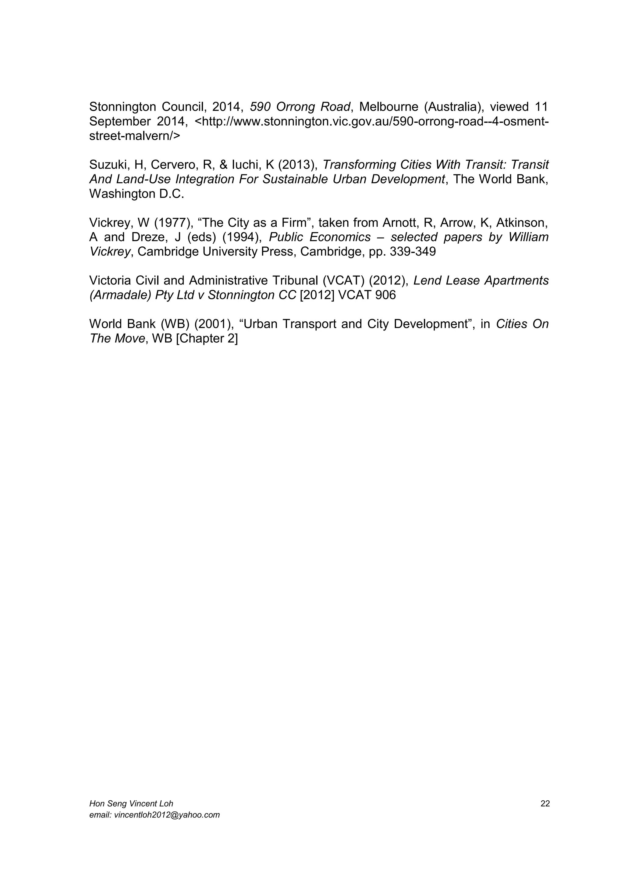Hon Seng Vincent Loh 22
email: vincentloh2012@yahoo.com
Stonnington Council, 2014, 590 Orrong Road, Melbourne (Australia), viewed 11
September 2014, <http://www.stonnington.vic.gov.au/590-orrong-road--4-osment-
street-malvern/>
Suzuki, H, Cervero, R, & Iuchi, K (2013), Transforming Cities With Transit: Transit
And Land-Use Integration For Sustainable Urban Development, The World Bank,
Washington D.C.
Vickrey, W (1977), “The City as a Firm”, taken from Arnott, R, Arrow, K, Atkinson,
A and Dreze, J (eds) (1994), Public Economics – selected papers by William
Vickrey, Cambridge University Press, Cambridge, pp. 339-349
Victoria Civil and Administrative Tribunal (VCAT) (2012), Lend Lease Apartments
(Armadale) Pty Ltd v Stonnington CC [2012] VCAT 906
World Bank (WB) (2001), “Urban Transport and City Development”, in Cities On
The Move, WB [Chapter 2]
 
