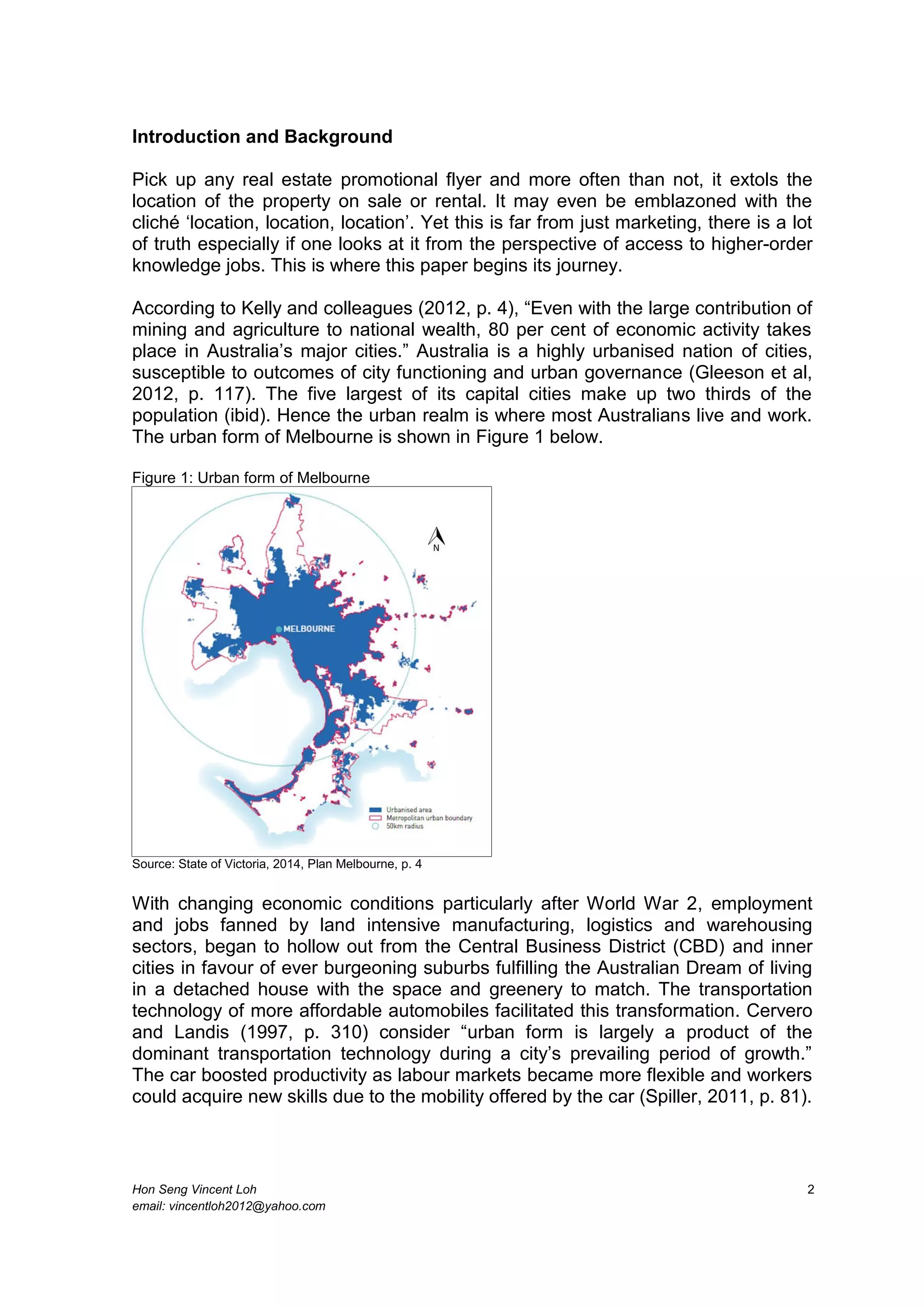 Hon Seng Vincent Loh 2
email: vincentloh2012@yahoo.com
Introduction and Background
Pick up any real estate promotional flyer and more often than not, it extols the
location of the property on sale or rental. It may even be emblazoned with the
cliché ‘location, location, location’. Yet this is far from just marketing, there is a lot
of truth especially if one looks at it from the perspective of access to higher-order
knowledge jobs. This is where this paper begins its journey.
According to Kelly and colleagues (2012, p. 4), “Even with the large contribution of
mining and agriculture to national wealth, 80 per cent of economic activity takes
place in Australia’s major cities.” Australia is a highly urbanised nation of cities,
susceptible to outcomes of city functioning and urban governance (Gleeson et al,
2012, p. 117). The five largest of its capital cities make up two thirds of the
population (ibid). Hence the urban realm is where most Australians live and work.
The urban form of Melbourne is shown in Figure 1 below.
Figure 1: Urban form of Melbourne
Source: State of Victoria, 2014, Plan Melbourne, p. 4
With changing economic conditions particularly after World War 2, employment
and jobs fanned by land intensive manufacturing, logistics and warehousing
sectors, began to hollow out from the Central Business District (CBD) and inner
cities in favour of ever burgeoning suburbs fulfilling the Australian Dream of living
in a detached house with the space and greenery to match. The transportation
technology of more affordable automobiles facilitated this transformation. Cervero
and Landis (1997, p. 310) consider “urban form is largely a product of the
dominant transportation technology during a city’s prevailing period of growth.”
The car boosted productivity as labour markets became more flexible and workers
could acquire new skills due to the mobility offered by the car (Spiller, 2011, p. 81).
 