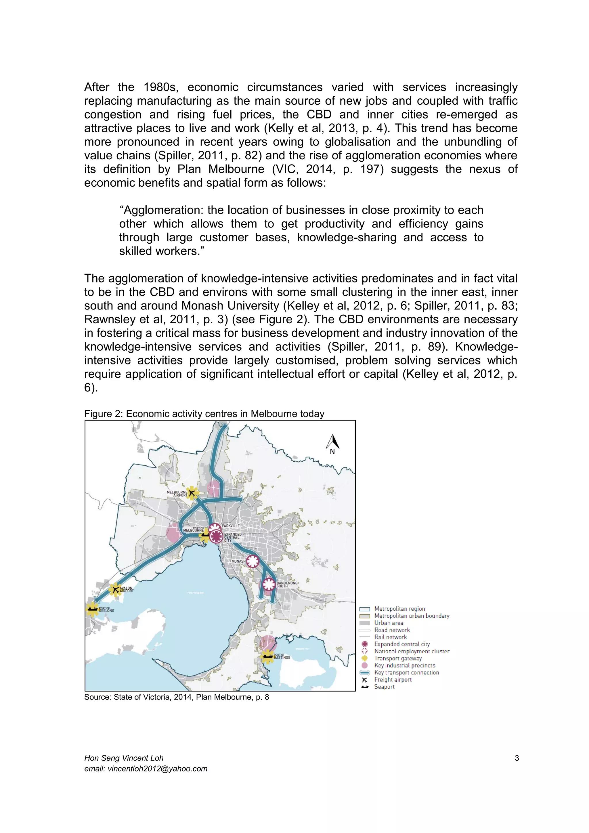 Hon Seng Vincent Loh 3
email: vincentloh2012@yahoo.com
After the 1980s, economic circumstances varied with services increasingly
replacing manufacturing as the main source of new jobs and coupled with traffic
congestion and rising fuel prices, the CBD and inner cities re-emerged as
attractive places to live and work (Kelly et al, 2013, p. 4). This trend has become
more pronounced in recent years owing to globalisation and the unbundling of
value chains (Spiller, 2011, p. 82) and the rise of agglomeration economies where
its definition by Plan Melbourne (VIC, 2014, p. 197) suggests the nexus of
economic benefits and spatial form as follows:
“Agglomeration: the location of businesses in close proximity to each
other which allows them to get productivity and efficiency gains
through large customer bases, knowledge-sharing and access to
skilled workers.”
The agglomeration of knowledge-intensive activities predominates and in fact vital
to be in the CBD and environs with some small clustering in the inner east, inner
south and around Monash University (Kelley et al, 2012, p. 6; Spiller, 2011, p. 83;
Rawnsley et al, 2011, p. 3) (see Figure 2). The CBD environments are necessary
in fostering a critical mass for business development and industry innovation of the
knowledge-intensive services and activities (Spiller, 2011, p. 89). Knowledge-
intensive activities provide largely customised, problem solving services which
require application of significant intellectual effort or capital (Kelley et al, 2012, p.
6).
Figure 2: Economic activity centres in Melbourne today
Source: State of Victoria, 2014, Plan Melbourne, p. 8
 