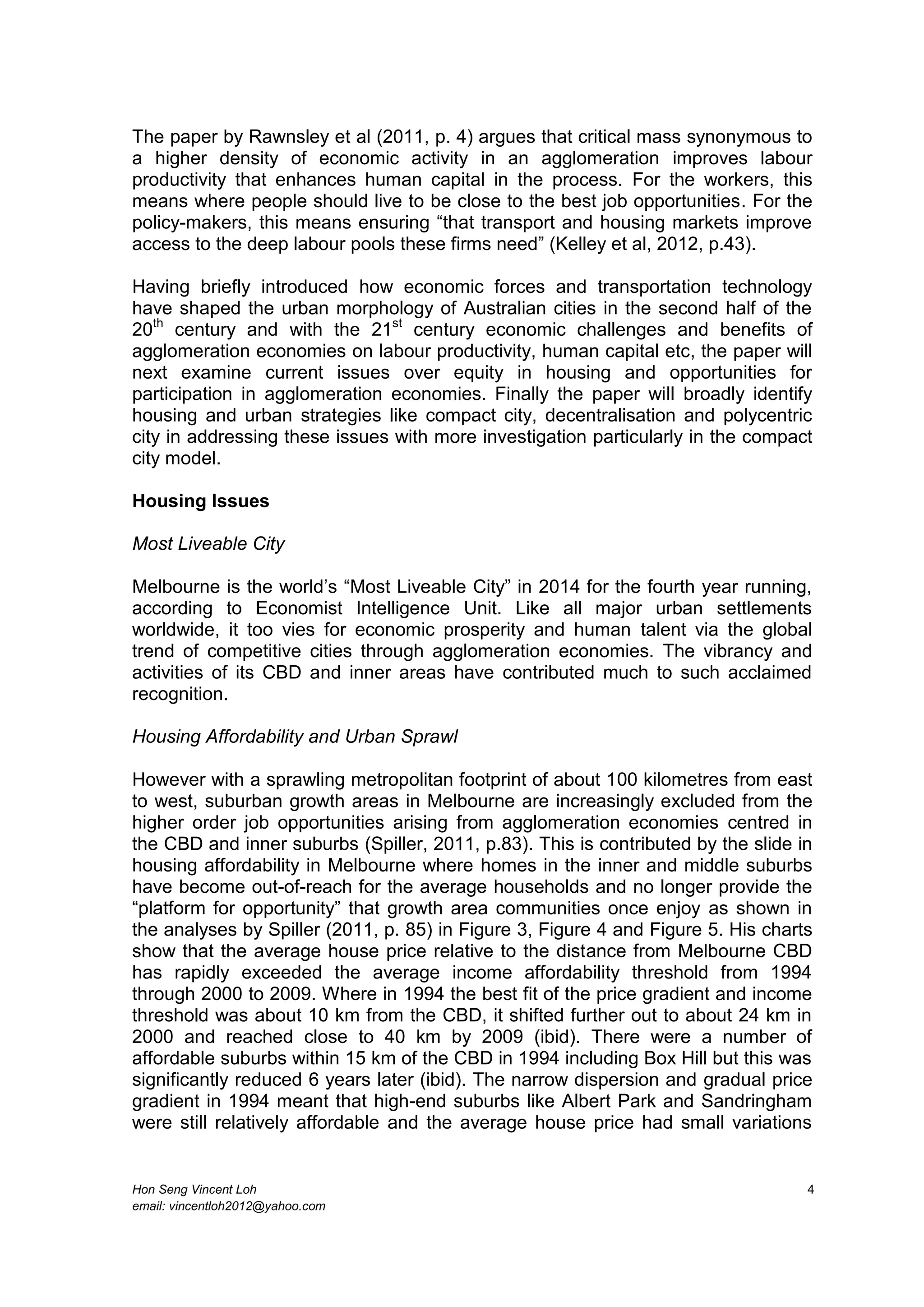 Hon Seng Vincent Loh 4
email: vincentloh2012@yahoo.com
The paper by Rawnsley et al (2011, p. 4) argues that critical mass synonymous to
a higher density of economic activity in an agglomeration improves labour
productivity that enhances human capital in the process. For the workers, this
means where people should live to be close to the best job opportunities. For the
policy-makers, this means ensuring “that transport and housing markets improve
access to the deep labour pools these firms need” (Kelley et al, 2012, p.43).
Having briefly introduced how economic forces and transportation technology
have shaped the urban morphology of Australian cities in the second half of the
20th
century and with the 21st
century economic challenges and benefits of
agglomeration economies on labour productivity, human capital etc, the paper will
next examine current issues over equity in housing and opportunities for
participation in agglomeration economies. Finally the paper will broadly identify
housing and urban strategies like compact city, decentralisation and polycentric
city in addressing these issues with more investigation particularly in the compact
city model.
Housing Issues
Most Liveable City
Melbourne is the world’s “Most Liveable City” in 2014 for the fourth year running,
according to Economist Intelligence Unit. Like all major urban settlements
worldwide, it too vies for economic prosperity and human talent via the global
trend of competitive cities through agglomeration economies. The vibrancy and
activities of its CBD and inner areas have contributed much to such acclaimed
recognition.
Housing Affordability and Urban Sprawl
However with a sprawling metropolitan footprint of about 100 kilometres from east
to west, suburban growth areas in Melbourne are increasingly excluded from the
higher order job opportunities arising from agglomeration economies centred in
the CBD and inner suburbs (Spiller, 2011, p.83). This is contributed by the slide in
housing affordability in Melbourne where homes in the inner and middle suburbs
have become out-of-reach for the average households and no longer provide the
“platform for opportunity” that growth area communities once enjoy as shown in
the analyses by Spiller (2011, p. 85) in Figure 3, Figure 4 and Figure 5. His charts
show that the average house price relative to the distance from Melbourne CBD
has rapidly exceeded the average income affordability threshold from 1994
through 2000 to 2009. Where in 1994 the best fit of the price gradient and income
threshold was about 10 km from the CBD, it shifted further out to about 24 km in
2000 and reached close to 40 km by 2009 (ibid). There were a number of
affordable suburbs within 15 km of the CBD in 1994 including Box Hill but this was
significantly reduced 6 years later (ibid). The narrow dispersion and gradual price
gradient in 1994 meant that high-end suburbs like Albert Park and Sandringham
were still relatively affordable and the average house price had small variations
 