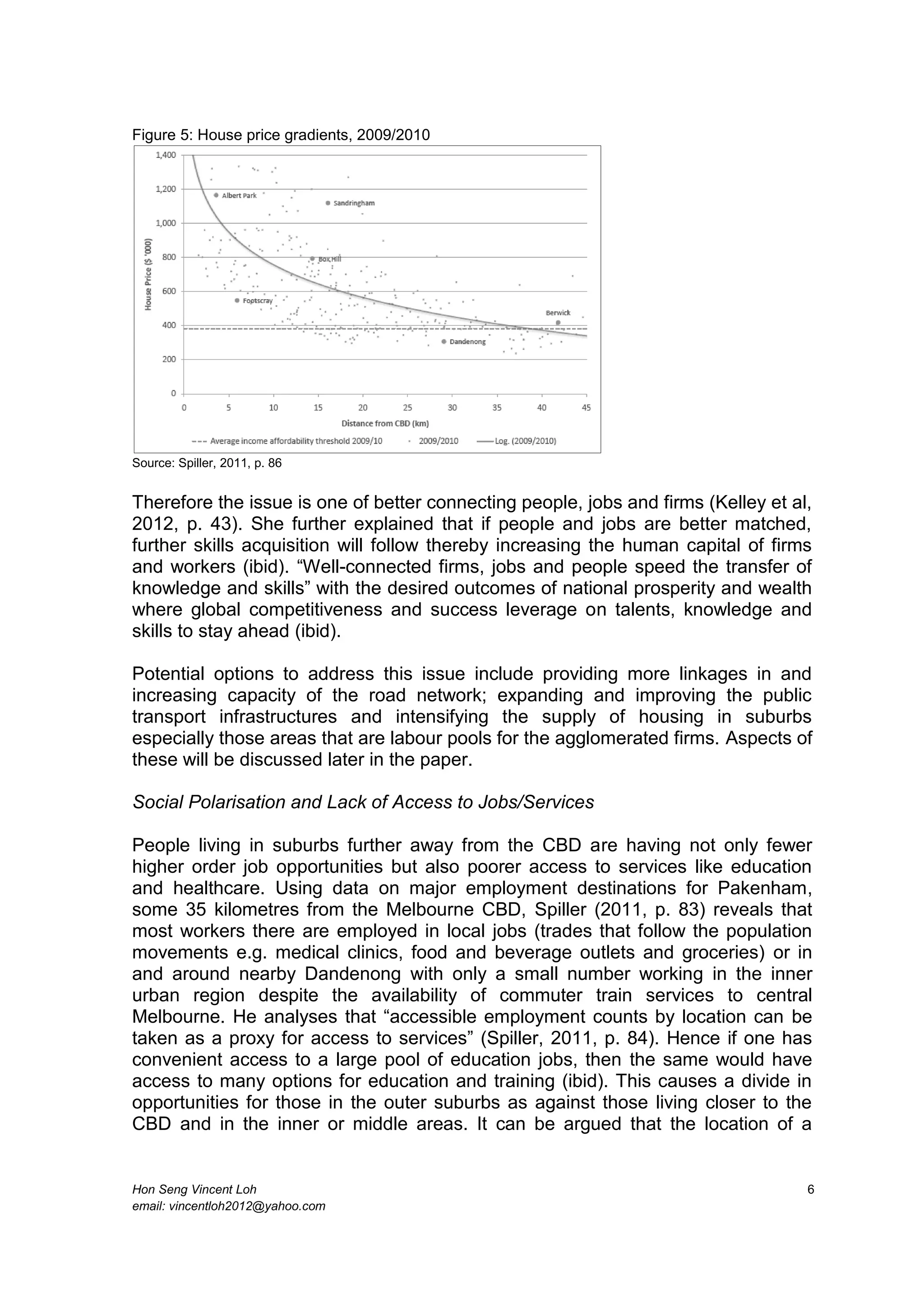 Hon Seng Vincent Loh 6
email: vincentloh2012@yahoo.com
Figure 5: House price gradients, 2009/2010
Source: Spiller, 2011, p. 86
Therefore the issue is one of better connecting people, jobs and firms (Kelley et al,
2012, p. 43). She further explained that if people and jobs are better matched,
further skills acquisition will follow thereby increasing the human capital of firms
and workers (ibid). “Well-connected firms, jobs and people speed the transfer of
knowledge and skills” with the desired outcomes of national prosperity and wealth
where global competitiveness and success leverage on talents, knowledge and
skills to stay ahead (ibid).
Potential options to address this issue include providing more linkages in and
increasing capacity of the road network; expanding and improving the public
transport infrastructures and intensifying the supply of housing in suburbs
especially those areas that are labour pools for the agglomerated firms. Aspects of
these will be discussed later in the paper.
Social Polarisation and Lack of Access to Jobs/Services
People living in suburbs further away from the CBD are having not only fewer
higher order job opportunities but also poorer access to services like education
and healthcare. Using data on major employment destinations for Pakenham,
some 35 kilometres from the Melbourne CBD, Spiller (2011, p. 83) reveals that
most workers there are employed in local jobs (trades that follow the population
movements e.g. medical clinics, food and beverage outlets and groceries) or in
and around nearby Dandenong with only a small number working in the inner
urban region despite the availability of commuter train services to central
Melbourne. He analyses that “accessible employment counts by location can be
taken as a proxy for access to services” (Spiller, 2011, p. 84). Hence if one has
convenient access to a large pool of education jobs, then the same would have
access to many options for education and training (ibid). This causes a divide in
opportunities for those in the outer suburbs as against those living closer to the
CBD and in the inner or middle areas. It can be argued that the location of a
 