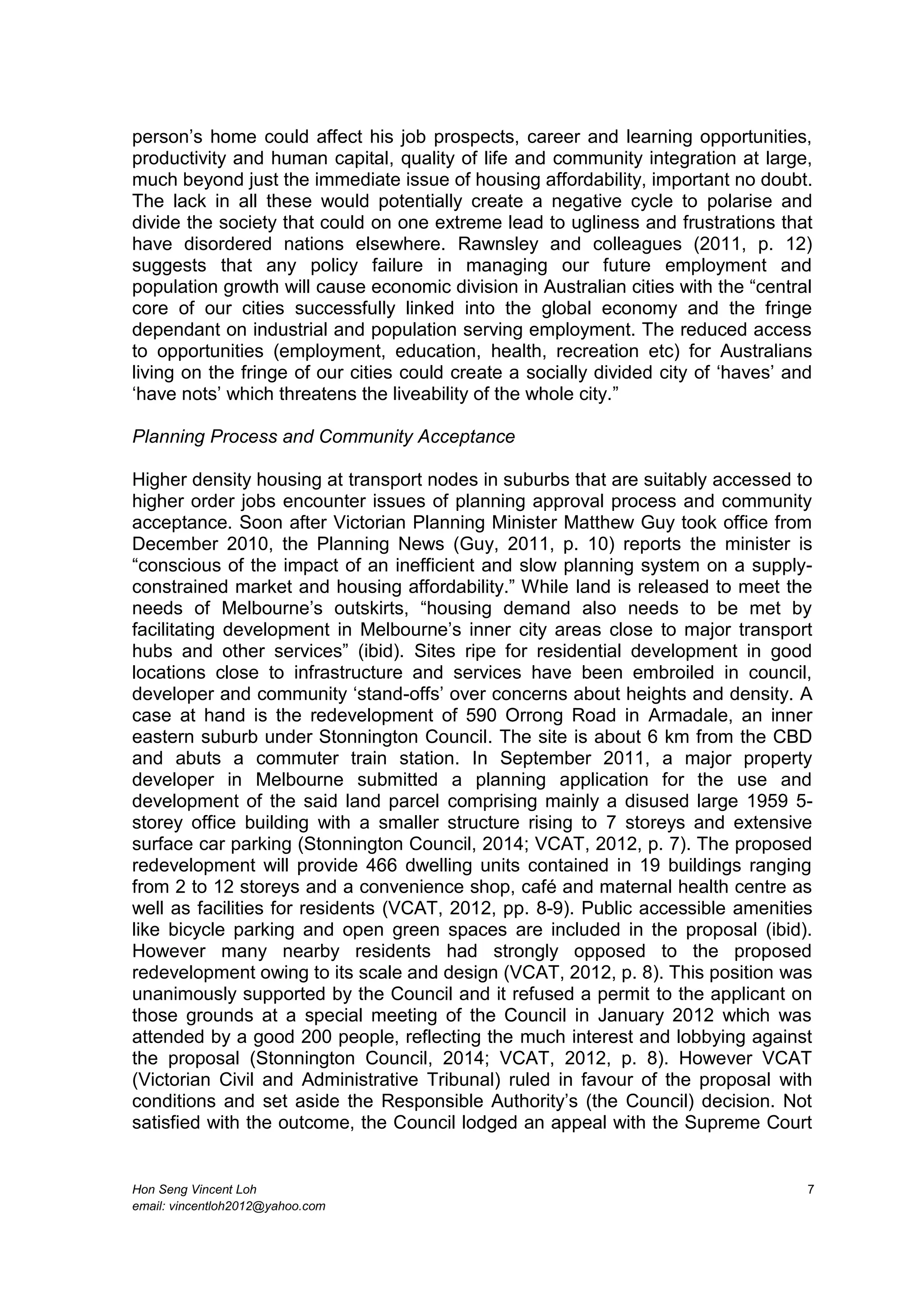 Hon Seng Vincent Loh 7
email: vincentloh2012@yahoo.com
person’s home could affect his job prospects, career and learning opportunities,
productivity and human capital, quality of life and community integration at large,
much beyond just the immediate issue of housing affordability, important no doubt.
The lack in all these would potentially create a negative cycle to polarise and
divide the society that could on one extreme lead to ugliness and frustrations that
have disordered nations elsewhere. Rawnsley and colleagues (2011, p. 12)
suggests that any policy failure in managing our future employment and
population growth will cause economic division in Australian cities with the “central
core of our cities successfully linked into the global economy and the fringe
dependant on industrial and population serving employment. The reduced access
to opportunities (employment, education, health, recreation etc) for Australians
living on the fringe of our cities could create a socially divided city of ‘haves’ and
‘have nots’ which threatens the liveability of the whole city.”
Planning Process and Community Acceptance
Higher density housing at transport nodes in suburbs that are suitably accessed to
higher order jobs encounter issues of planning approval process and community
acceptance. Soon after Victorian Planning Minister Matthew Guy took office from
December 2010, the Planning News (Guy, 2011, p. 10) reports the minister is
“conscious of the impact of an inefficient and slow planning system on a supply-
constrained market and housing affordability.” While land is released to meet the
needs of Melbourne’s outskirts, “housing demand also needs to be met by
facilitating development in Melbourne’s inner city areas close to major transport
hubs and other services” (ibid). Sites ripe for residential development in good
locations close to infrastructure and services have been embroiled in council,
developer and community ‘stand-offs’ over concerns about heights and density. A
case at hand is the redevelopment of 590 Orrong Road in Armadale, an inner
eastern suburb under Stonnington Council. The site is about 6 km from the CBD
and abuts a commuter train station. In September 2011, a major property
developer in Melbourne submitted a planning application for the use and
development of the said land parcel comprising mainly a disused large 1959 5-
storey office building with a smaller structure rising to 7 storeys and extensive
surface car parking (Stonnington Council, 2014; VCAT, 2012, p. 7). The proposed
redevelopment will provide 466 dwelling units contained in 19 buildings ranging
from 2 to 12 storeys and a convenience shop, café and maternal health centre as
well as facilities for residents (VCAT, 2012, pp. 8-9). Public accessible amenities
like bicycle parking and open green spaces are included in the proposal (ibid).
However many nearby residents had strongly opposed to the proposed
redevelopment owing to its scale and design (VCAT, 2012, p. 8). This position was
unanimously supported by the Council and it refused a permit to the applicant on
those grounds at a special meeting of the Council in January 2012 which was
attended by a good 200 people, reflecting the much interest and lobbying against
the proposal (Stonnington Council, 2014; VCAT, 2012, p. 8). However VCAT
(Victorian Civil and Administrative Tribunal) ruled in favour of the proposal with
conditions and set aside the Responsible Authority’s (the Council) decision. Not
satisfied with the outcome, the Council lodged an appeal with the Supreme Court
 