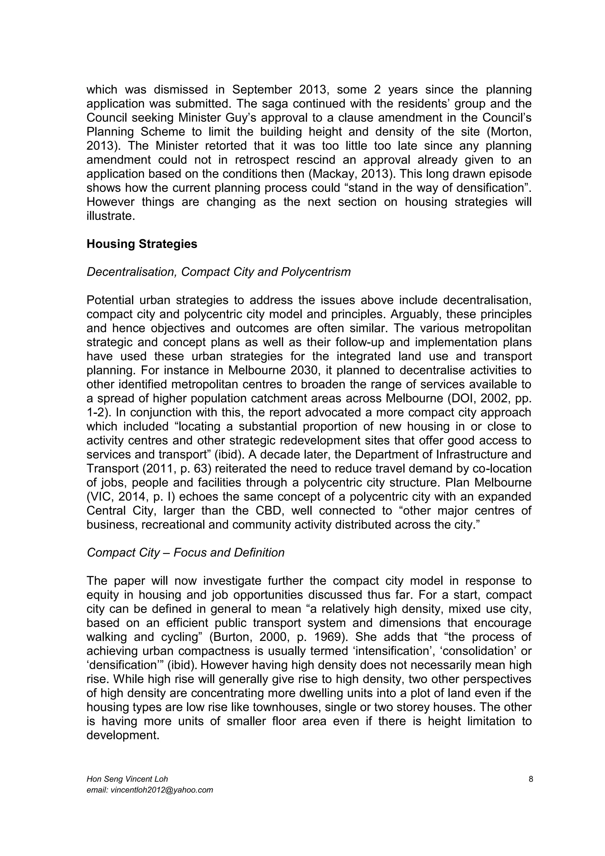 Hon Seng Vincent Loh 8
email: vincentloh2012@yahoo.com
which was dismissed in September 2013, some 2 years since the planning
application was submitted. The saga continued with the residents’ group and the
Council seeking Minister Guy’s approval to a clause amendment in the Council’s
Planning Scheme to limit the building height and density of the site (Morton,
2013). The Minister retorted that it was too little too late since any planning
amendment could not in retrospect rescind an approval already given to an
application based on the conditions then (Mackay, 2013). This long drawn episode
shows how the current planning process could “stand in the way of densification”.
However things are changing as the next section on housing strategies will
illustrate.
Housing Strategies
Decentralisation, Compact City and Polycentrism
Potential urban strategies to address the issues above include decentralisation,
compact city and polycentric city model and principles. Arguably, these principles
and hence objectives and outcomes are often similar. The various metropolitan
strategic and concept plans as well as their follow-up and implementation plans
have used these urban strategies for the integrated land use and transport
planning. For instance in Melbourne 2030, it planned to decentralise activities to
other identified metropolitan centres to broaden the range of services available to
a spread of higher population catchment areas across Melbourne (DOI, 2002, pp.
1-2). In conjunction with this, the report advocated a more compact city approach
which included “locating a substantial proportion of new housing in or close to
activity centres and other strategic redevelopment sites that offer good access to
services and transport” (ibid). A decade later, the Department of Infrastructure and
Transport (2011, p. 63) reiterated the need to reduce travel demand by co-location
of jobs, people and facilities through a polycentric city structure. Plan Melbourne
(VIC, 2014, p. I) echoes the same concept of a polycentric city with an expanded
Central City, larger than the CBD, well connected to “other major centres of
business, recreational and community activity distributed across the city.”
Compact City – Focus and Definition
The paper will now investigate further the compact city model in response to
equity in housing and job opportunities discussed thus far. For a start, compact
city can be defined in general to mean “a relatively high density, mixed use city,
based on an efficient public transport system and dimensions that encourage
walking and cycling” (Burton, 2000, p. 1969). She adds that “the process of
achieving urban compactness is usually termed ‘intensification’, ‘consolidation’ or
‘densification’” (ibid). However having high density does not necessarily mean high
rise. While high rise will generally give rise to high density, two other perspectives
of high density are concentrating more dwelling units into a plot of land even if the
housing types are low rise like townhouses, single or two storey houses. The other
is having more units of smaller floor area even if there is height limitation to
development.
 