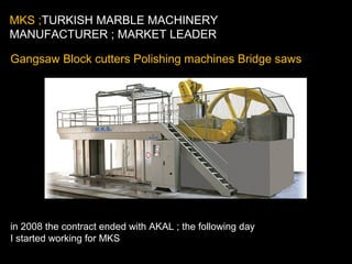 Gangsaw Block cutters Polishing machines Bridge saws
in 2008 the contract ended with AKAL ; the following day
I started working for MKS
MKS ;TURKISH MARBLE MACHINERY
MANUFACTURER ; MARKET LEADER
 