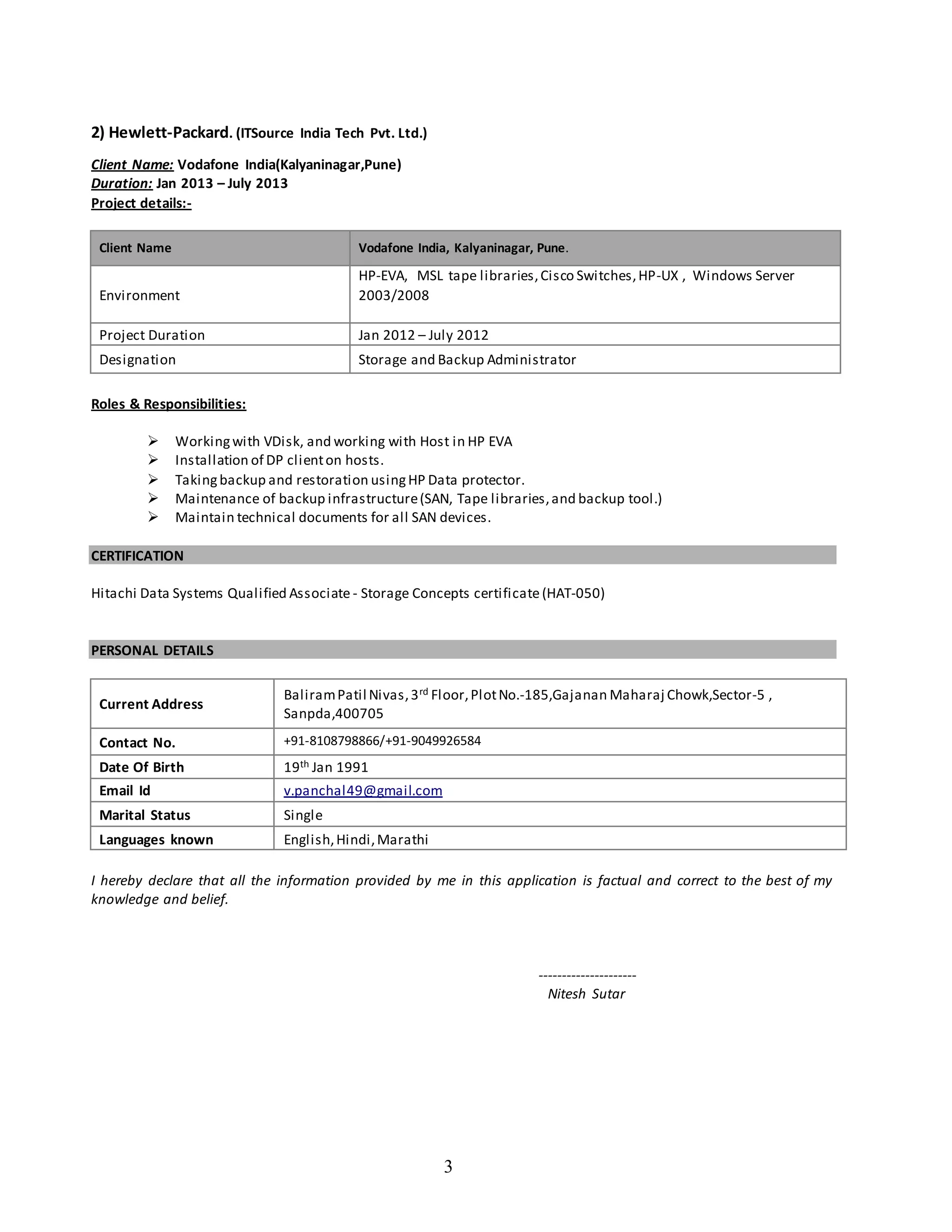 3
2) Hewlett-Packard. (ITSource India Tech Pvt. Ltd.)
Client Name: Vodafone India(Kalyaninagar,Pune)
Duration: Jan 2013 – July 2013
Project details:-
Client Name Vodafone India, Kalyaninagar, Pune.
Environment
HP-EVA, MSL tape libraries,Cisco Switches,HP-UX , Windows Server
2003/2008
Project Duration Jan 2012 – July 2012
Designation Storage and Backup Administrator
Roles & Responsibilities:
 Workingwith VDisk, and working with Host in HP EVA
 Installation of DP clienton hosts.
 Takingbackup and restoration usingHP Data protector.
 Maintenance of backup infrastructure(SAN, Tape libraries,and backup tool.)
 Maintain technical documents for all SAN devices.
CERTIFICATION
Hitachi Data Systems Qualified Associate - Storage Concepts certificate(HAT-050)
PERSONAL DETAILS
Current Address
BaliramPatil Nivas,3rd Floor,PlotNo.-185,Gajanan Maharaj Chowk,Sector-5 ,
Sanpda,400705
Contact No. +91-8108798866/+91-9049926584
Date Of Birth 19th Jan 1991
Email Id v.panchal49@gmail.com
Marital Status Single
Languages known English,Hindi,Marathi
I hereby declare that all the information provided by me in this application is factual and correct to the best of my
knowledge and belief.
---------------------
Nitesh Sutar
 