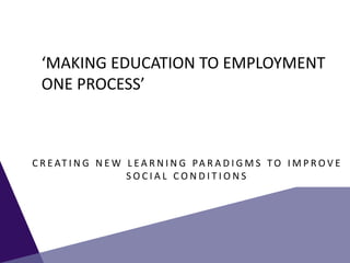 ‘MAKING EDUCATION TO EMPLOYMENT
ONE PROCESS’
C R E AT I N G N E W L E A R N I N G PA R A D I G M S T O I M P R O V E
S O C I A L C O N D I T I O N S
 
