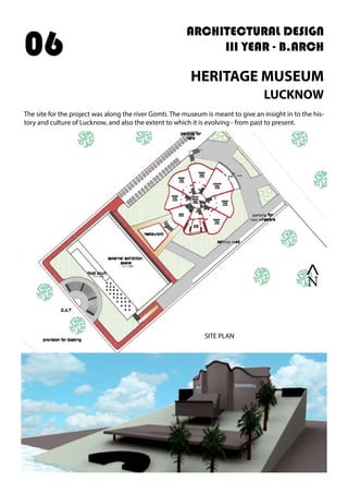 ARCHITECTURAL DESIGN
III YEAR - B.ARCH
HERITAGE MUSEUM
LUCKNOW
The site for the project was along the river Gomti. The museum is meant to give an insight in to the his-
tory and culture of Lucknow, and also the extent to which it is evolving - from past to present.
06
>
N
SITE PLAN
 