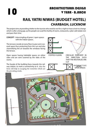 ARCHITECTURAL DESIGN
V YEAR - B.ARCH
RAIL YATRI NIWAS (BUDGET HOTEL)
CHARBAGH, LUCKNOW
10
The project aims at providing shelter to the tourists who need to rest for a night or have a train to change
which is after a long gap, sp the people can avail the facility of rooms, restaurants, cyber cafe totake rest
and pass their time.
CONCEPT - Intermingling of green / open spaces
with the indoor spaces.
The terraces recede at every floor to give semi cov-
ered space thus protecting from the sun and also
channelizing the air towards the windows facing
the terrace.
Open spaces having habitable spaces on either
sides and are semi covered by the slabs of the
rooms.
The facade of the building faces towards the rail-
way station, to mark a connectivity to it. Also the
form will help in escaping the westerlies which are
the prevailing winds.
STEPPED FLOORS
INTER AC TIVE
OPEN SPACES
CIRCULAR PERIPHERY IN
THE DIRECTION SUCH
THAT THE WESTERLIES ARE
CUT
VIEWS
 