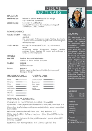 ADITI GAR G
RESUME
My experience in the
field of architecture,
helped me upgarde
my presentation skills,
observation power,
communication
skills, team work and
management. All these
years have enabled me
to own up for projects
and look after them
solely , heightening my
love and passion for
architecture. The study
of crafts in CEPT would
help me add an edge
to my designs. Also,
the critical thinking
and writing helps me in
understanding the field
in a different dimension.
9565884487
ar.gargaditi@gmail.com
HIndi (Fluent)
English (Fluent)
Photography
Reading
Sketching
Travelling
Writing
EDUCATION
ABOUTME
WORKEXPERIENCE
AWARDS
CEPT University, Ahmedabad
Faculty of Architecture (Formerly Govt. College of
Architecture), UPTU, Lucknow
Masters in Interior Architecture and Design
Bachelors in Architecture
Jul2014-May2016
Jul2008-May2013
Site supervision, Architecture design, Working drawing for
a primary school residential projects and interior design for
residential project.
Architectural design, Presentation drawings, Working
drawings, Tender drawings, 3D models and renderings of
various commercial projects.
FREELANCE
HITEN SETHI AND ASSOCIATES PVT. LTD., Navi Mumbai
Architect
Intern
Sept2013-June2014
Jul2011-Nov2011
Pidilite award for Excellence (PAFE) in Environmental/
Ecological Design
GATE Architecture
Institute of Indian Interior Designers
WINNER
AIR 212
Student Research Scholarship
Feb 2013
Mar 2014
June 2016
PROFESSIONALSKILLS PERSONALSKILLS
Languages
Interests
Contact
Revit Communication
Sketchup Organisation
Team playerRhino
CreativityAutocad
Social
commitment
Photoshop
Indesign
MsOffice
Lightroom
Master Class: New Techniques and Practices applied to Crafts Sector | Ahmedabad,
October 2015
Working Hand - in - Hand | NID, Paldi, Ahmedabad, February 2016
Volunteer for Saarthi | Right To Education Resource Centre, IIM, Ahmedabad, 2016
XV National Convention, Fairtrade Forum India | Bhuj, September 2015
Making Makerfest 2015 - Crafting an Experience | Winter School, CEPT University,
December 2014
Exploring Lighting For Interior Architectural Photography | Summer School, CEPT
University, May 2014
Capital Vision from the Imagine to the Real| Lucknow, September 2012
WORKSHOPS/VOLUNTEERING
 