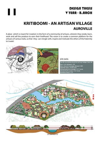 DESIGN THESIS
V YEAR - B.ARCH
KRITIBOOMI - AN ARTISAN VILLAGE
AUROVILLE
A place which is meant for‘creation’, in the form of a community of artisans, wherein they reside, learn,
work and sell the produce to earn their livelihood. The vision is to create a common platform for the
artisans of various traits, so that they can mingle with, inspire and motivate the others of the fraternity
to‘create’.
11
SITE DATA
 