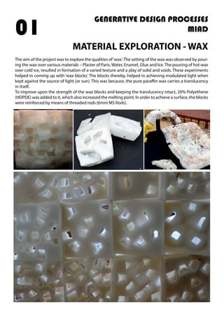 MATERIAL EXPLORATION - WAX
The aim of the project was to explore the qualities of‘wax’. The setting of the wax was observed by pour-
ing the wax over various materials – Plaster of Paris, Water, Enamel, Glue and Ice. The pouring of hot wax
over cold ice, resulted in formation of a varied texture and a play of solid and voids. These experiments
helped in coming up with ‘wax blocks’. The blocks thereby, helped in achieving modulated light when
kept against the source of light (or sun). This was because, the pure paraffin wax carries a translucency
in itself.
To improve upon the strength of the wax blocks and keeping the translucency intact, 20% Polyethene
(HDPDE) was added to it, which also increased the melting point. In order to achieve a surface, the blocks
were reinforced by means of threaded rods (6mm MS Rods).
GENERATIVE DESIGN PROCESSES
MIAD01
 