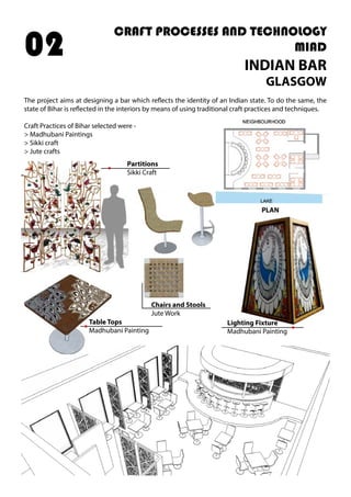 CRAFT PROCESSES AND TECHNOLOGY
MIAD
INDIAN BAR
GLASGOW
The project aims at designing a bar which reflects the identity of an Indian state. To do the same, the
state of Bihar is reflected in the interiors by means of using traditional craft practices and techniques.
Craft Practices of Bihar selected were -
> Madhubani Paintings
> Sikki craft
> Jute crafts
02
Partitions
Sikki Craft
Lighting Fixture
Madhubani Painting
Table Tops
Madhubani Painting
Chairs and Stools
Jute Work
PLAN
 