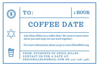 T O : 1 HOUR
COFFEE DATE
F R O M : S T U D E N T S O F C H I C O H I L L E L
C O N T A C T U S F O R A D A T E A T :
C H I C O H I L L E L @ G M A I L . C O M O R 5 3 0 - 2 2 8 - 5 4 8 1
V A L I D T H R U S P R I N G 2 0 1 7
Join Chico Hillel on a coffee date! We want to learn more
about you and ways we can work together!
For more information about us go to www.ChicoHillel.org
 