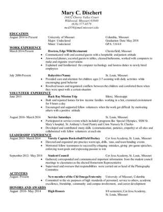 Mary C. Dischert 
16432 Cherry Valley Court 
Wildwood, Missouri 63040 
(636) 577-0579 
mcd356@mail.missouri.edu 
EDUCATION 
August 2014 to Present University of Missouri Columbia, Missouri 
Major: Undeclared Graduation Date: May 2018 
Minor: Undeclared GPA: 3.8/4.0 
WORK EXPERIENCE 
March 2014-Present Hostess, Edge Wild Restaurant Chesterfield, Missouri 
 Communicated with and assisted guests with a hospitable and patient attitude 
 Answered phones, escorted guests to tables, cleaned bathrooms, worked with computers to 
make and organize reservations 
 Explained and familiarized the computer technology and hostess duties to newly hired 
employees 
July 2008-Present Babysitter/Nanny St. Louis, Missouri 
 Provided care and attention for children ages 2-7 assisting with daily activities while 
encouraging good behavior 
 Resolved issues and negotiated conflicts between the children and comforted them when 
they were upset with a certain situation 
VOLUNTEER EXPEREINCE 
June 2013 Back Bay Mission Trip Biloxi, Mississippi 
 Built and repaired homes for low income families working in a hot, crammed environment 
for 8 hours a day 
 Encouraged and supported fellow volunteers when the work got difficult by motivating 
others with a positive attitude 
August 2010- March 2014 Service Saturdays St. Louis, Missouri 
 Participated in service events which included programs like Special Olympics, SSM St. 
Mary’s hospital, St. Anthony’s Food Pantry and Crisis Nursery St. Charles 
 Developed and contributed many skills (communication, patience, empathy) at all sites and 
collaborated with fellow volunteers at each site 
LEADERSHIP EXPERIENCE 
August 2013- March 2014 Varsity Captain Basketball/Field Hockey Cor Jesu Academy, St. Louis, Missouri 
 Directed and organized pre-practice warm ups, drills, runs, and team bonding events 
 Motivated fellow teammates to succeed by critiquing mistakes, giving pre-game speeches, 
enforcing team goals and expressing passion to win 
September 2012- May 2014 Student Council Cor Jesu Academy, St. Louis, Missouri 
 Gathered, corresponded and communicated important information from the student council 
meetings to classmates as the elected Homeroom Representative 
 Supervised and oversaw that responsibilities were carried out as head of the Photography 
Committee 
ACTIVITIES 
August- Present New member of the Chi Omega Fraternity University of Missouri, Columbia 
 Committed to the six purposes of high standards of personnel, service to others, academic 
excellence, friendship, community and campus involvement, and career development 
HONORS AND AWARDS 
August 2010- May 2014 High Honors 8/8 semesters; Cor Jesu Academy, 
St. Louis, Missouri 
