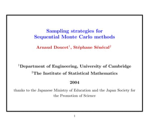 Sampling strategies for
Sequential Monte Carlo methods
Arnaud Doucet1
, St´ephane S´en´ecal2
1
Department of Engineering, University of Cambridge
2
The Institute of Statistical Mathematics
2004
thanks to the Japanese Ministry of Education and the Japan Society for
the Promotion of Science
1
 