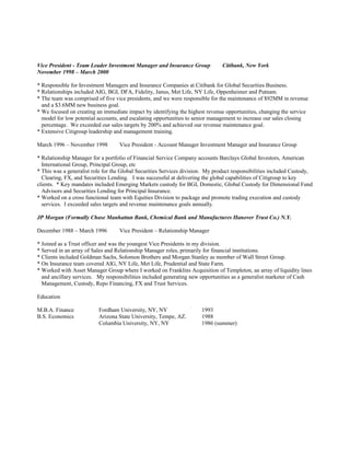 Vice President - Team Leader Investment Manager and Insurance Group Citibank, New York
November 1998 – March 2000
* Responsible for Investment Managers and Insurance Companies at Citibank for Global Securities Business.
* Relationships included AIG, BGI, DFA, Fidelity, Janus, Met Life, NY Life, Oppenheimer and Putnam.
* The team was comprised of five vice presidents, and we were responsible for the maintenance of $92MM in revenue
and a $3.6MM new business goal.
* We focused on creating an immediate impact by identifying the highest revenue opportunities, changing the service
model for low potential accounts, and escalating opportunities to senior management to increase our sales closing
percentage. We exceeded our sales targets by 200% and achieved our revenue maintenance goal.
* Extensive Citigroup leadership and management training.
March 1996 – November 1998 Vice President - Account Manager Investment Manager and Insurance Group
* Relationship Manager for a portfolio of Financial Service Company accounts Barclays Global Investors, American
International Group, Principal Group, etc
* This was a generalist role for the Global Securities Services division. My product responsibilities included Custody,
Clearing, FX, and Securities Lending. I was successful at delivering the global capabilities of Citigroup to key
clients. * Key mandates included Emerging Markets custody for BGI, Domestic, Global Custody for Dimensional Fund
Advisors and Securities Lending for Principal Insurance.
* Worked on a cross functional team with Equities Division to package and promote trading execution and custody
services. I exceeded sales targets and revenue maintenance goals annually.
JP Morgan (Formally Chase Manhattan Bank, Chemical Bank and Manufactures Hanover Trust Co.) N.Y.
December 1988 – March 1996 Vice President – Relationship Manager
* Joined as a Trust officer and was the youngest Vice Presidents in my division.
* Served in an array of Sales and Relationship Manager roles, primarily for financial institutions.
* Clients included Goldman Sachs, Solomon Brothers and Morgan Stanley as member of Wall Street Group.
* On Insurance team covered AIG, NY Life, Met Life, Prudential and State Farm.
* Worked with Asset Manager Group where I worked on Franklins Acquisition of Templeton, an array of liquidity lines
and ancillary services. My responsibilities included generating new opportunities as a generalist marketer of Cash
Management, Custody, Repo Financing, FX and Trust Services.
Education
M.B.A. Finance Fordham University, NY, NY 1993
B.S. Economics Arizona State University, Tempe, AZ. 1988
Columbia University, NY, NY 1986 (summer)
 