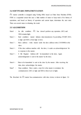 ANURAGENGINEERINGCOLLEGE
12
DEPARTMENT OF ECE
3.4 SOFTWARE IMPLEMENTATION
I2C master controller is designed using Verilog HDL based on Finite State Machine (FSM).
FSM is a sequential circuit that uses a finite number of states to keep track of its history of
operations, and based on history of operation and current input, determines the next state.
There are several states in obtaining the result.
3.5 ALGORITHM
State1 : An idle condition: I2C bus doesn’t perform any operation. (SCL and
SDA remains high).
State 2 : Start condition: master initiates data transmission by providing START (SCL
is high and SDA is from high to low).
State 3 : Slave address - write: master sends the slave address-write (11010000) to the
slave.
State 4 : If the slave address matches with the slave, it sends an acknowledgement bit
in response to the master.
State 5 : 8 Bit Register Address will be transmitted to the slave. Again
acknowledgement is sent to the master by the slave.
State 6 : Data to be transmitted is sent to the slave by the master. After receiving the
data, slave acknowledges the master.
State7 : Stop condition: Slave sends a stop bit to the master to terminate the
communication (SCL is high and SDA is from Low to high).
The flowchart for I2C master bus communication with slave device is shown in figure 3.6
 