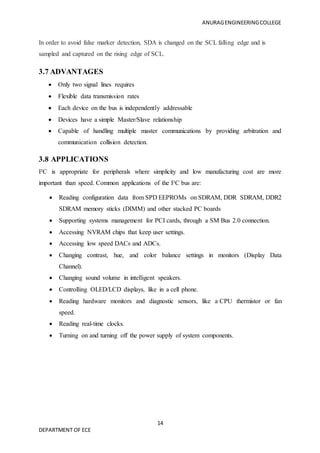 ANURAGENGINEERINGCOLLEGE
14
DEPARTMENT OF ECE
In order to avoid false marker detection, SDA is changed on the SCL falling edge and is
sampled and captured on the rising edge of SCL.
3.7 ADVANTAGES
 Only two signal lines requires
 Flexible data transmission rates
 Each device on the bus is independently addressable
 Devices have a simple Master/Slave relationship
 Capable of handling multiple master communications by providing arbitration and
communication collision detection.
3.8 APPLICATIONS
I²C is appropriate for peripherals where simplicity and low manufacturing cost are more
important than speed. Common applications of the I²C bus are:
 Reading configuration data from SPD EEPROMs on SDRAM, DDR SDRAM, DDR2
SDRAM memory sticks (DIMM) and other stacked PC boards
 Supporting systems management for PCI cards, through a SM Bus 2.0 connection.
 Accessing NVRAM chips that keep user settings.
 Accessing low speed DACs and ADCs.
 Changing contrast, hue, and color balance settings in monitors (Display Data
Channel).
 Changing sound volume in intelligent speakers.
 Controlling OLED/LCD displays, like in a cell phone.
 Reading hardware monitors and diagnostic sensors, like a CPU thermistor or fan
speed.
 Reading real-time clocks.
 Turning on and turning off the power supply of system components.
 