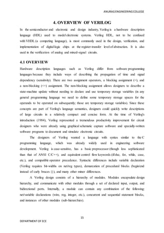 ANURAGENGINEERINGCOLLEGE
15
DEPARTMENT OF ECE
4. OVERVIEW OF VERILOG
In the semiconductor and electronic and design industry, Verilog is a hardware description
language (HDL) used to model electronic systems. Verilog HDL, not to be confused
with VHDL (a competing language), is most commonly used in the design, verification, and
implementation of digital logic chips at the register-transfer level of abstraction. It is also
used in the verification of analog and mixed-signal circuits.
4.1 OVERVIEW
Hardware description languages such as Verilog differ from software programming
languages because they include ways of describing the propagation of time and signal
dependency (sensitivity). There are two assignment operators, a blocking assignment (=), and
a non-blocking (<=) assignment. The non-blocking assignment allows designers to describe a
state-machine update without needing to declare and use temporary storage variables (in any
general programming language we need to define some temporary storage spaces for the
operands to be operated on subsequently; those are temporary storage variables). Since these
concepts are part of Verilog's language semantics, designers could quickly write descriptions
of large circuits in a relatively compact and concise form. At the time of Verilog's
introduction (1984), Verilog represented a tremendous productivity improvement for circuit
designers who were already using graphical schematic capture software and specially-written
software programs to document and simulate electronic circuits.
The designers of Verilog wanted a language with syntax similar to the C
programming language, which was already widely used in engineering software
development. Verilog is case-sensitive, has a basic preprocessor (though less sophisticated
than that of ANSI C/C++), and equivalent control flow keywords (if/else, for, while, case,
etc.), and compatible operator precedence. Syntactic differences include variable declaration
(Verilog requires bit-widths on net/reg types), demarcation of procedural blocks (begin/end
instead of curly braces {}), and many other minor differences.
A Verilog design consists of a hierarchy of modules. Modules encapsulate design
hierarchy, and communicate with other modules through a set of declared input, output, and
bidirectional ports. Internally, a module can contain any combination of the following:
net/variable declarations (wire, reg, integer, etc.), concurrent and sequential statement blocks,
and instances of other modules (sub-hierarchies).
 