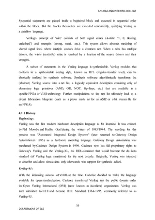 ANURAGENGINEERINGCOLLEGE
16
DEPARTMENT OF ECE
Sequential statements are placed inside a begin/end block and executed in sequential order
within the block. But the blocks themselves are executed concurrently, qualifying Verilog as
a dataflow language.
Verilog's concept of 'wire' consists of both signal values (4-state: "1, 0, floating,
undefined") and strengths (strong, weak, etc.). This system allows abstract modeling of
shared signal lines, where multiple sources drive a common net. When a wire has multiple
drivers, the wire's (readable) value is resolved by a function of the source drivers and their
strengths.
A subset of statements in the Verilog language is synthesizable. Verilog modules that
conform to a synthesizable coding style, known as RTL (register-transfer level), can be
physically realized by synthesis software. Synthesis software algorithmically transforms the
(abstract) Verilog source into a net list, a logically equivalent description consisting only of
elementary logic primitives (AND, OR, NOT, flip-flops, etc.) that are available in a
specific FPGA or VLSI technology. Further manipulations to the net list ultimately lead to a
circuit fabrication blueprint (such as a photo mask set for an ASIC or a bit stream file for
an FPGA).
4.1.1 History
Beginning:
Verilog was the first modern hardware description language to be invented. It was created
by Phil Moorby and Prabhu Goel during the winter of 1983/1984. The wording for this
process was "Automated Integrated Design Systems" (later renamed to Gateway Design
Automation in 1985) as a hardware modeling language. Gateway Design Automation was
purchased by Cadence Design Systems in 1990. Cadence now has full proprietary rights to
Gateway's Verilog and the Verilog-XL, the HDL-simulator that would become the de-facto
standard (of Verilog logic simulators) for the next decade. Originally, Verilog was intended
to describe and allow simulation; only afterwards was support for synthesis added.
Verilog-95:
With the increasing success of VHDL at the time, Cadence decided to make the language
available for open standardization. Cadence transferred Verilog into the public domain under
the Open Verilog International (OVI) (now known as Accellera) organization. Verilog was
later submitted to IEEE and became IEEE Standard 1364-1995, commonly referred to as
Verilog-95.
 