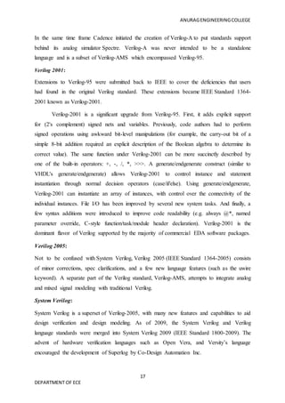 ANURAGENGINEERINGCOLLEGE
17
DEPARTMENT OF ECE
In the same time frame Cadence initiated the creation of Verilog-A to put standards support
behind its analog simulator Spectre. Verilog-A was never intended to be a standalone
language and is a subset of Verilog-AMS which encompassed Verilog-95.
Verilog 2001:
Extensions to Verilog-95 were submitted back to IEEE to cover the deficiencies that users
had found in the original Verilog standard. These extensions became IEEE Standard 1364-
2001 known as Verilog-2001.
Verilog-2001 is a significant upgrade from Verilog-95. First, it adds explicit support
for (2's complement) signed nets and variables. Previously, code authors had to perform
signed operations using awkward bit-level manipulations (for example, the carry-out bit of a
simple 8-bit addition required an explicit description of the Boolean algebra to determine its
correct value). The same function under Verilog-2001 can be more succinctly described by
one of the built-in operators: +, -, /, *, >>>. A generate/endgenerate construct (similar to
VHDL's generate/endgenerate) allows Verilog-2001 to control instance and statement
instantiation through normal decision operators (case/if/else). Using generate/endgenerate,
Verilog-2001 can instantiate an array of instances, with control over the connectivity of the
individual instances. File I/O has been improved by several new system tasks. And finally, a
few syntax additions were introduced to improve code readability (e.g. always @*, named
parameter override, C-style function/task/module header declaration). Verilog-2001 is the
dominant flavor of Verilog supported by the majority of commercial EDA software packages.
Verilog 2005:
Not to be confused with System Verilog, Verilog 2005 (IEEE Standard 1364-2005) consists
of minor corrections, spec clarifications, and a few new language features (such as the uwire
keyword). A separate part of the Verilog standard, Verilog-AMS, attempts to integrate analog
and mixed signal modeling with traditional Verilog.
System Verilog:
System Verilog is a superset of Verilog-2005, with many new features and capabilities to aid
design verification and design modeling. As of 2009, the System Verilog and Verilog
language standards were merged into System Verilog 2009 (IEEE Standard 1800-2009). The
advent of hardware verification languages such as Open Vera, and Versity’s language
encouraged the development of Superlog by Co-Design Automation Inc.
 