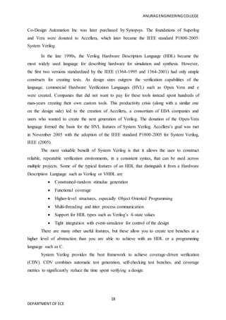 ANURAGENGINEERINGCOLLEGE
18
DEPARTMENT OF ECE
Co-Design Automation Inc was later purchased by Synopsys. The foundations of Superlog
and Vera were donated to Accellera, which later became the IEEE standard P1800-2005:
System Verilog.
In the late 1990s, the Verilog Hardware Description Language (HDL) became the
most widely used language for describing hardware for simulation and synthesis. However,
the first two versions standardized by the IEEE (1364-1995 and 1364-2001) had only simple
constructs for creating tests. As design sizes outgrew the verification capabilities of the
language, commercial Hardware Verification Languages (HVL) such as Open Vera and e
were created. Companies that did not want to pay for these tools instead spent hundreds of
man-years creating their own custom tools. This productivity crisis (along with a similar one
on the design side) led to the creation of Accellera, a consortium of EDA companies and
users who wanted to create the next generation of Verilog. The donation of the Open-Vera
language formed the basis for the HVL features of System Verilog. Accellera’s goal was met
in November 2005 with the adoption of the IEEE standard P1800-2005 for System Verilog,
IEEE (2005).
The most valuable benefit of System Verilog is that it allows the user to construct
reliable, repeatable verification environments, in a consistent syntax, that can be used across
multiple projects. Some of the typical features of an HDL that distinguish it from a Hardware
Description Language such as Verilog or VHDL are
 Constrained-random stimulus generation
 Functional coverage
 Higher-level structures, especially Object Oriented Programming
 Multi-threading and inter process communication
 Support for HDL types such as Verilog’s 4-state values
 Tight integration with event-simulator for control of the design
There are many other useful features, but these allow you to create test benches at a
higher level of abstraction than you are able to achieve with an HDL or a programming
language such as C.
System Verilog provides the best framework to achieve coverage-driven verification
(CDV). CDV combines automatic test generation, self-checking test benches, and coverage
metrics to significantly reduce the time spent verifying a design.
 