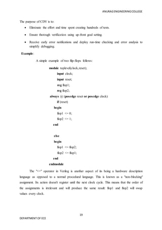 ANURAGENGINEERINGCOLLEGE
19
DEPARTMENT OF ECE
The purpose of CDV is to:
 Eliminate the effort and time spent creating hundreds of tests.
 Ensure thorough verification using up-front goal setting.
 Receive early error notifications and deploy run-time checking and error analysis to
simplify debugging.
Example:
A simple example of two flip-flops follows:
module toplevel(clock,reset);
input clock;
input reset;
reg flop1;
reg flop2;
always @ (posedge reset or posedge clock)
if (reset)
begin
flop1 <= 0;
flop2 <= 1;
end
else
begin
flop1 <= flop2;
flop2 <= flop1;
end
endmodule
The "<=" operator in Verilog is another aspect of its being a hardware description
language as opposed to a normal procedural language. This is known as a "non-blocking"
assignment. Its action doesn't register until the next clock cycle. This means that the order of
the assignments is irrelevant and will produce the same result: flop1 and flop2 will swap
values every clock.
 