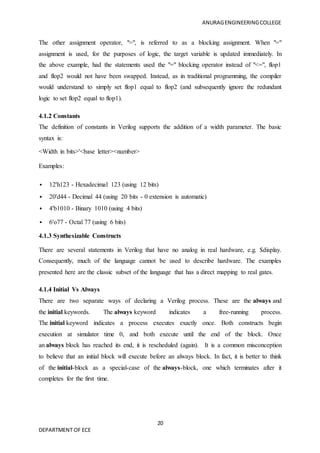 ANURAGENGINEERINGCOLLEGE
20
DEPARTMENT OF ECE
The other assignment operator, "=", is referred to as a blocking assignment. When "="
assignment is used, for the purposes of logic, the target variable is updated immediately. In
the above example, had the statements used the "=" blocking operator instead of "<=", flop1
and flop2 would not have been swapped. Instead, as in traditional programming, the compiler
would understand to simply set flop1 equal to flop2 (and subsequently ignore the redundant
logic to set flop2 equal to flop1).
4.1.2 Constants
The definition of constants in Verilog supports the addition of a width parameter. The basic
syntax is:
<Width in bits>'<base letter><number>
Examples:
 12'h123 - Hexadecimal 123 (using 12 bits)
 20'd44 - Decimal 44 (using 20 bits - 0 extension is automatic)
 4'b1010 - Binary 1010 (using 4 bits)
 6'o77 - Octal 77 (using 6 bits)
4.1.3 Synthesizable Constructs
There are several statements in Verilog that have no analog in real hardware, e.g. $display.
Consequently, much of the language cannot be used to describe hardware. The examples
presented here are the classic subset of the language that has a direct mapping to real gates.
4.1.4 Initial Vs Always
There are two separate ways of declaring a Verilog process. These are the always and
the initial keywords. The always keyword indicates a free-running process.
The initial keyword indicates a process executes exactly once. Both constructs begin
execution at simulator time 0, and both execute until the end of the block. Once
an always block has reached its end, it is rescheduled (again). It is a common misconception
to believe that an initial block will execute before an always block. In fact, it is better to think
of the initial-block as a special-case of the always-block, one which terminates after it
completes for the first time.
 