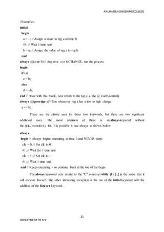 ANURAGENGINEERINGCOLLEGE
21
DEPARTMENT OF ECE
//Examples:
initial
begin
a = 1; // Assign a value to reg a at time 0
#1; // Wait 1 time unit
b = a; // Assign the value of reg a to reg b
end
always @(a or b) // Any time a or b CHANGE, run the process
begin
if (a)
c = b;
else
d = ~b;
end // Done with this block, now return to the top (i.e. the @ event-control)
always @(posedge a)// Run whenever reg a has a low to high change
a <= b;
These are the classic uses for these two keywords, but there are two significant
additional uses. The most common of these is an alwayskeyword without
the @(...) sensitivity list. It is possible to use always as shown below:
always
begin // Always begins executing at time 0 and NEVER stops
clk = 0; // Set clk to 0
#1; // Wait for 1 time unit
clk = 1; // Set clk to 1
#1; // Wait 1 time unit
end // Keeps executing - so continue back at the top of the begin
The always keyword acts similar to the "C" construct while (1) {..} in the sense that it
will execute forever. The other interesting exception is the use of the initial keyword with the
addition of the forever keyword.
 