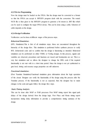 ANURAGENGINEERINGCOLLEGE
29
DEPARTMENT OF ECE
4.2.5 Device Programming
Now the design must be loaded on the FPGA. But the design must be converted to a format
so that the FPGA can accept it. BITGEN program deals with the conversion. The routed
NCD file is then given to the BITGEN program to generate a bit stream (a .BIT file) which
can be used to configure the target FPGA device. This can be done using a cable. Selection of
cable depends on the design.
4.2.6 DesignVerification
Verification can be done at different stages of the process steps.
Behavioral Simulation:
(RTL Simulation) This is first of all simulation steps; those are encountered throughout the
hierarchy of the design flow. This simulation is performed before synthesis process to verify
RTL (behavioral) code and to confirm that the design is functioning as intended. Behavioral
simulation can be performed on either VHDL or Verilog designs. In this process, signals and
variables are observed, procedures and functions are traced and breakpoints are set. This is a
very fast simulation and so allows the designer to change the HDL code if the required
functionality is not met with in a short time period. Since the design is not yet synthesized to
gate level, timing and resource usage properties are still unknown.
Functional simulation:
(Post Translate Simulation) Functional simulation gives information about the logic operation
of the circuit. Designer can verify the functionality of the design using this process after the
Translate process. If the functionality is not as expected, then the designer has to made
changes in the code and again follow the design flow steps.
Static Timing Analysis:
This can be done after MAP or PAR processes Post MAP timing report lists signal path
delays of the design derived from the design logic. Post Place and Route timing report
incorporates timing delay information to provide a comprehensive timing summary of the
design.
 