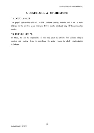 ANURAGENGINEERINGCOLLEGE
55
DEPARTMENT OF ECE
7. CONCLUSION &FUTURE SCOPE
7.1 CONCLUSION
This project demonstrates how I2C Master Controller (Master) transmits data to the DS 1307
(Slave). So that any low speed peripheral devices can be interfaced using I2C bus protocol as
master.
7.2 FUTURE SCOPE
In future, this can be implemented as real time clock in networks that contains multiple
masters and multiple slaves to coordinate the entire system by clock synchronization
techniques.
 