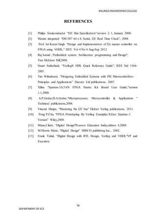 ANURAGENGINEERINGCOLLEGE
56
DEPARTMENT OF ECE
REFERENCES
[1] Philips Semiconductor “I2C Bus Specification”version 2. 1, January 2000.
[2] Maxim integrated “DS1307 64 x 8, Serial, I2C Real Time Clock”, 2008.
[3] Prof. Jai Karan Singh “Design and Implementation of I2c master controller on
FPGA using VHDL,” IJET, Vol 4 No 4 Aug-Sep 2012.
[4] Raj kamal ,“Embedded system: Architecture programming and Design”,
Tata McGraw Hill,2008.
[5] Stuart Sutherland, “Verilog® HDL Quick Reference Guide”, IEEE Std 1364-
2001.
[6] Tim Wilmshurst, “Designing Embedded Systems with PIC Microcontrollers:
Principles and Applications” Elsevier Ltd publications, 2007.
[7] Xilinx “Spartan-3A/3AN FPGA Starter Kit Board User Guide,”version
1.1,2008.
[8] A.P.Godse,D.A.Godse,“Microprocessor, Microcontroller & Applications ”
Technical publications,2008.
[9] Vincent Himpe, “Mastering the I2C bus” Elektor Verlag publications, 2011.
[10] Pong P.Chu, “FPGA Prototyping By Verilog Examples:Xilinx Spartan–3
Version” Wiley,2008.
[11] Mano,Ciletti, “Digital Design”Pearson Education India,edition 4,2008.
[12] M.Morris Mano, “Digital Design” EBSCO publishing.Inc., 2002.
[13] Frank Vahid, “Digital Design with RTL Design, Verilog and VHDL”VP and
Executive
 