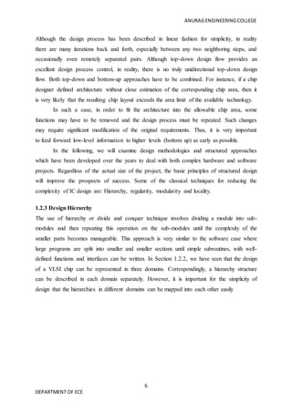 ANURAGENGINEERINGCOLLEGE
6
DEPARTMENT OF ECE
Although the design process has been described in linear fashion for simplicity, in reality
there are many iterations back and forth, especially between any two neighboring steps, and
occasionally even remotely separated pairs. Although top-down design flow provides an
excellent design process control, in reality, there is no truly unidirectional top-down design
flow. Both top-down and bottom-up approaches have to be combined. For instance, if a chip
designer defined architecture without close estimation of the corresponding chip area, then it
is very likely that the resulting chip layout exceeds the area limit of the available technology.
In such a case, in order to fit the architecture into the allowable chip area, some
functions may have to be removed and the design process must be repeated. Such changes
may require significant modification of the original requirements. Thus, it is very important
to feed forward low-level information to higher levels (bottom up) as early as possible.
In the following, we will examine design methodologies and structured approaches
which have been developed over the years to deal with both complex hardware and software
projects. Regardless of the actual size of the project, the basic principles of structured design
will improve the prospects of success. Some of the classical techniques for reducing the
complexity of IC design are: Hierarchy, regularity, modularity and locality.
1.2.3 Design Hierarchy
The use of hierarchy or divide and conquer technique involves dividing a module into sub-
modules and then repeating this operation on the sub-modules until the complexity of the
smaller parts becomes manageable. This approach is very similar to the software case where
large programs are split into smaller and smaller sections until simple subroutines, with well-
defined functions and interfaces can be written. In Section 1.2.2, we have seen that the design
of a VLSI chip can be represented in three domains. Correspondingly, a hierarchy structure
can be described in each domain separately. However, it is important for the simplicity of
design that the hierarchies in different domains can be mapped into each other easily
 