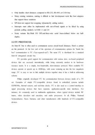 ANURAGENGINEERINGCOLLEGE
8
DEPARTMENT OF ECE
 Only handles short distances compared to RS-232, RS-485, or CAN-bus
 Many existing variations, making it difficult to find development tools like host adapters
that support those variations
 SPI does not support hot swapping (dynamically adding nodes).
 Interrupts must either be implemented with out-of-band signals or be faked by using
periodic polling similarly to USB 1.1 and 2.0
 Some variants like Multi I/O SPI and three-wire serial buses defined below are half-
duplex.
2.2 I2
C PROTOCOL
An Inter-IC bus is often used to communicate across circuit-board distances. Here's a primer
on the protocol. At the low end of the spectrum of communication options for "inside the
box" communication is I2C ("eye-squared-see"). The name I2C is shorthand for a standard
Inter-IC (integrated circuit) bus.
I2C provides good support for communication with various slow, on-board peripheral
devices that are accessed intermittently, while being extremely modest in its hardware
resource needs. It is a simple, low-bandwidth, short-distance protocol. Most available I2C
devices operate at speeds up to 400Kbps, with some venturing up into the low megahertz
range. I2C is easy to use to link multiple devices together since it has a built-in addressing
scheme.
Philips originally developed I2C for communication between devices inside of a TV
set. Examples of simple I2C-compatible devices found in embedded systems include
EEPROMs, thermal sensors, and real-time clocks. I2C is also used as a control interface to
signal processing devices that have separate, application-specific data interfaces. For
instance, it's commonly used in multimedia applications, where typical devices include RF
tuners, video decoders and encoders, and audio processors. In all, Philips, National
Semiconductor, Xicor, Siemens, and other manufacturers offer hundreds of I2C-compatible
devices.
 
