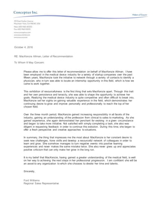 October 4, 2016
RE: MacKenzie Allman, Letter of Recommendation
To Whom It May Concern:
Please allow me to offer this letter of recommendation on behalf of MacKenzie Allman. I have
been employed in the medical device industry for a variety of startup companies over the past
fifteen years. MacKenzie took the initiative to network through a variety of contacts to identify a
physician, who in turn was able to locate an internship opportunity in this field, which is how we
came to work together.
This exhibition of resourcefulness is the first thing that sets MacKenzie apart. Through this trait
and her own persistence and tenacity, she was able to shape the opportunity to achieve her
goals. Realizing the medical device industry is quite competitive and often difficult to break into,
MacKenzie set her sights on gaining valuable experience in the field, which demonstrates her
continuing desire to grow and improve personally and professionally to reach the top of her
chosen field.
Over the three month period, MacKenzie gained increasing responsibility in all facets of the
industry, gaining an understanding of the profession from clinical to sales to marketing. As she
gained experience, she again demonstrated her penchant for evolving in a given circumstance
and began to take more initiative. Not satisfied with simply completing a task, she also was
diligent in requesting feedback in order to continue this evolution. During this time, she began to
offer a fresh perspective and creative approaches to situations.
In summary, the thing that impresses me the most about MacKenzie is her constant desire to
seek new challenges, hone skills and develop a resourceful network of colleagues in order to
learn and grow. She somehow manages to turn negative events into positive learning
experiences and never makes the same mistake twice. She also never gives up and appreciates
positive criticism that can only make her grow in the long run.
It is my belief that MacKenzie, having gained a greater understanding of the medical field, is well
on her way to achieving the next steps in her professional progression. I am confident she will be
an asset to any organization to which she chooses to devote her time and talents.
Sincerely,
Ford Williams
Regional Sales Representative
 