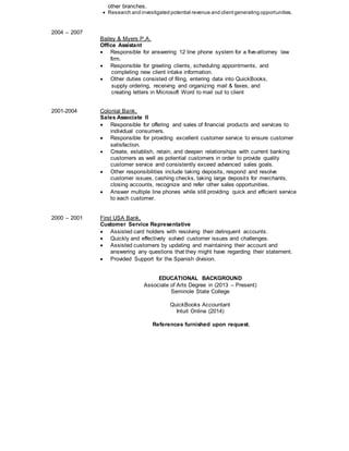 2004 – 2007
other branches.
 Research and investigated potential revenue and clientgenerating opportunities.
Bailey & Myers P.A.
Office Assistant
 Responsible for answering 12 line phone system for a five-attorney law
firm.
 Responsible for greeting clients, scheduling appointments, and
completing new client intake information.
 Other duties consisted of filing, entering data into QuickBooks,
supply ordering, receiving and organizing mail & faxes, and
creating letters in Microsoft Word to mail out to client
2001-2004 Colonial Bank,
Sales Associate II
 Responsible for offering and sales of financial products and services to
individual consumers.
 Responsible for providing excellent customer service to ensure customer
satisfaction.
 Create, establish, retain, and deepen relationships with current banking
customers as well as potential customers in order to provide quality
customer service and consistently exceed advanced sales goals.
 Other responsibilities include taking deposits, respond and resolve
customer issues, cashing checks, taking large deposits for merchants,
closing accounts, recognize and refer other sales opportunities.
 Answer multiple line phones while still providing quick and efficient service
to each customer.
2000 – 2001 First USA Bank,
Customer Service Representative
 Assisted card holders with resolving their delinquent accounts.
 Quickly and effectively solved customer issues and challenges.
 Assisted customers by updating and maintaining their account and
answering any questions that they might have regarding their statement.
 Provided Support for the Spanish division.
EDUCATIONAL BACKGROUND
Associate of Arts Degree in (2013 – Present)
Seminole State College
QuickBooks Accountant
Intuit Online (2014)
References furnished upon request.
 