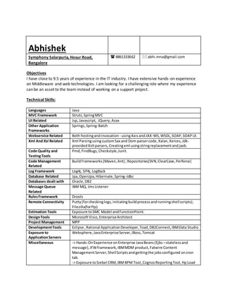 Abhishek
Symphony Salarpuria, Hosur Road,
Bangalore
 8861333662  abhi.mna@gmail.com
Objectives
I have close to 9.5 years of experience in the IT industry. I have extensive hands-on experience
on Middleware and web technologies. I am looking for a challenging role where my experience
can be an asset to the team instead of working on a support project.
Technical Skills:
Languages Java
MVC Framework Struts,SpringMVC
UI Related Jsp,Javascript, JQuery,Azax
Other Application
Frameworks
Springs,Spring-Batch
Webservice Related Both hostingandinvocation - usingAxisandJAX-WS,WSDL,SOAP,SOAPUI.
Xml And Xsl Related Xml ParsingusingcustomSax and Dom parsercode,Xalan,Xerces,Jdk-
providedXsltparsers,Creatingxml usingstringreplacementandjaxb.
Code Quality and
TestingTools
Pmd,FindBugs,Checkstyle,Junit.
Code Management
Related
BuildFrameworks(Maven,Ant) ;Repositories(SVN,ClearCase,Perforce)
Log Framework Log4j, Slf4j,LogBack
Database Related Jpa,OpenJpa,Hibernate,Spring-Jdbc
Databases dealt with Oracle,DB2
Message Queue
Related
IBM MQ, JmsListener
RulesFramework Drools
Remote Connectivity Putty(forcheckinglogs,initiatingbuildprocessandrunningshellscripts);
Filezilla(forftp)
Estimation Tools Exposure toSMC Model andFunctionPoint.
DesignTools MicrosoftVisio,EnterpriseArchitect
Project Management MPP
DevelopmentTools Eclipse ,Rational ApplicationDeveloper,Toad,DB2Connect,IBMData Studio
Exposure to
ApplicationServers
Websphere,JavaEnterpriseServer,JBoss,Tomcat
Miscellaneous -> Hands-OnExperience onEnterprise JavaBeans(Ejbs –statelessand
message),IFWframework,IBMMDM product,Fatwire Content
ManagementServer,ShellScriptsandgettingthe jobsconfigured oncron
tab.
-> Exposure toSiebel CRM,IBMBPM Tool,CognosReportingTool,HpLoad
 