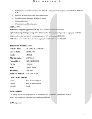 M A N I G A N D A N . K
• Installing end user software’s like Java, Dot Net, Testing (selenium, eclipse), Visual Studio & Android
SDK.
• Installing & Maintaining 250+ Windows Systems
• Troubleshooting Hardware & Network issues
• Managing Printers
• IIS installation and Configuration
EDUCATION
Bachelor of Computer Applications (BCA), 2014—2016 for annamalai university
Diploma in Computer Engineering, 2009—2012 from IRT Polytechnic College with an aggregate of 63.45%
H.Sc from Govt. Hr. Sec. School, with an aggregate of 50% in the year of 2007-2009
S.S.L.C from Govt. Hr. Sec. School, with an aggregate of 52% in the year of 2006-2007
PERSONAL INFORMATION:
Father’s Name : R.KRISHNAMOORHY
Date of Birth : 11.05.1991
Gender : MALE
Marital Status : SINGLE
Place of Birth : KRISHNAGIRI
Pin No : 635108
State : Tamil Nadu
Nationality : INDIAN
Pan Card Number : CNYPM8620F
LANGUAGES KNOWN
Tamil - Read, Write and Speak
English - Read, Write and Speak
kannada - Speak
DECLARATION
I do hereby declare that the particulars of information and facts stated herein above are true,
correct and complete to the best of my knowledge and belief.
(K.Manigandan)
3
 