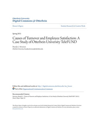 Otterbein University
Digital Commons @ Otterbein
Honor's Papers Student Research & Creative Work
Spring 2015
Causes of Turnover and Employee Satisfaction: A
Case Study of Otterbein University TeleFUND
Brandy L. Stiverson
Otterbein University, brandy.stiverson@otterbein.edu
Follow this and additional works at: http://digitalcommons.otterbein.edu/stu_honor
Part of the Organizational Communication Commons
This Honors Paper is brought to you for free and open access by the Student Research & Creative Work at Digital Commons @ Otterbein. It has been
accepted for inclusion in Honor's Papers by an authorized administrator of Digital Commons @ Otterbein. For more information, please contact
library@otterbein.edu.
Recommended Citation
Stiverson, Brandy L., "Causes of Turnover and Employee Satisfaction: A Case Study of Otterbein University TeleFUND" (2015).
Honor's Papers. Paper 10.
 