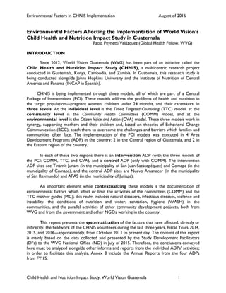 Environmental Factors in CHNIS Implementation August of 2016
Child Health and Nutrition Impact Study. World Vision Guatemala 1
Environmental Factors Affecting the Implementation of World Vision’s
Child Health and Nutrition Impact Study in Guatemala
Paola Peynetti Velázquez (Global Health Fellow, WVG)
INTRODUCTION
Since 2012, World Vision Guatemala (WVG) has been part of an initiative called the
Child Health and Nutrition Impact Study (CHNIS), a multicentric research project
conducted in Guatemala, Kenya, Cambodia, and Zambia. In Guatemala, this research study is
being conducted alongside Johns Hopkins University and the Institute of Nutrition of Central
America and Panama (INCAP in Spanish).
CHNIS is being implemented through three models, all of which are part of a Central
Package of Interventions (PCI). These models address the problems of health and nutrition in
the target population—pregnant women, children under 24 months, and their caretakers, in
three levels. At the individual level is the Timed Targeted Counseling (TTC) model, at the
community level is the Community Health Committees (COMM) model, and at the
environmental level is the Citizen Voice and Action (CVA) model. These three models work in
synergy, supporting mothers and their children and, based on theories of Behavioral Change
Communication (BCC), teach them to overcome the challenges and barriers which families and
communities often face. The implementation of the PCI models was executed in 4 Area
Development Programs (ADP) in the country: 2 in the Central region of Guatemala, and 2 in
the Eastern region of the country.
In each of these two regions there is an intervention ADP (with the three models of
the PCI: COMM, TTC, and CVA), and a control ADP (only with COMM). The intervention
ADP sites are Tinamit Junam (in the municipality of San Juan Sacatepéquez) and Comapa (in the
municipality of Comapa), and the control ADP sites are Nuevo Amanecer (in the municipality
of San Raymundo) and APAS (in the municipality of Jutiapa).
An important element while contextualizing these models is the documentation of
environmental factors which affect or limit the activities of the committees (COMM) and the
TTC mother guides (MG); this realm includes natural disasters, infectious diseases, violence and
instability, the conditions of nutrition and water, sanitation, hygiene (WASH) in the
communities, and the parallel activities of other community development projects, both from
WVG and from the government and other NGOs working in the country.
This report presents the systematization of the factors that have affected, directly or
indirectly, the fieldwork of the CHNIS volunteers during the last three years, Fiscal Years 2014,
2015, and 2016—approximately, from October 2013 to present day. The content of this report
is mainly based on the data collected and presented by the Study Development Facilitators
(DFs) to the WVG National Office (NO) in July of 2015. Therefore, the conclusions conveyed
here must be analyzed alongside other informs and reports from the individual ADPs’ activities;
in order to facilitate this analysis, Annex 8 include the Annual Reports from the four ADPs
from FY’15.
 