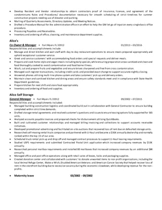  Develop Resident and Vendor relationships to obtain contractors proof of insurance, licenses, and agreement of the
condominiums Rules and Procedures/ documentation necessary for smooth scheduling of strict timelines for summer
construction projects needing use of elevator and parking.
 Mailing of Quarterly Assessments, Directory Updates, and Meeting Notices.
 Drafted a Procedure Manual for the administration officein an effort to help the GM let go of input on every singlebasic office
procedure.
 Processing Payables and Receivables.
 Inventory and ordering of office, cleaning, and maintenance department supplies.
Alice's
Co-Owner & Manager • Fort Myers FL 33912 01/2013 – 03/2016
Responsibilities and accomplishments include
 Manage and direct kitchen and wait staff with day to day restaurant operations to ensure meals prepared appropriately and
uphold exceptional customer service.
 Greet and service customers' with accommodating food orders and special requests and deliver meals.
 Prepare and cook home style and vegan meals includingdaily specials,whileensuringpreparation areas sanitized and clean and
food thoroughly cooked to avoid contamination and food borne illness.
 Wash, cut and prepare fruits and vegetables and ensure knives sharpened and free from cross contamination.
 Managed cash register transactions, including credit cards and provided exact change to support accurate nightly closing.
 Answered phones utilizing multi-line phone system and take customers' pick up and delivery orders.
 Maintain clean and sanitized kitchen and dining areas and ensure safety standards meet and in compliance with State Health
Department guidelines.
 Prepare kitchen for next shift and store food appropriately.
 Inventory and ordering of food and supplies.
Alico Self Storage
General Manager • Fort Myers FL 33912 09/2002 – 07/2015
Responsibilities and accomplishments included:
 Managed building construction logistics and coordinated build out in collaboration with General Contractor to ensure building
completed within strict time demands.
 Drafted storagerental agreements and resolved customer's questions and issuesto ensureleasingoptions fully supported for 565
units.
 Analyzed accounts payable invoices and prepared checks for disbursement utilizing QuickBooks.
 Built and cultivated customer relationships and managed billing invoicing and collections to support accounts receivable
initiatives.
 Developed promotional advertising and facilitated on-site auctions that recovered loss of rent due on defaulted storage units.
 Researched self-movingrental truck companies and partnered with U-Haul and became a $36K annually dealership and normally
ranked within the top 15 of our area.
 Scheduled truck rental pick up and drop off and managed contract processes to support U-Haul leasing requirements.
 Studied USPS requirements and submitted Contracted Postal Unit application which increased company revenues by $53K
annually.
 Researched personal mailbox requirements and installed 80 mailboxes that increased company revenues by an additional $8K
annually.
 Managed office and post office operations along with retail sales of boxes, locks and packaging supplies.
 Created donation center and collaborated with customers' to donate unwanted items to non profit organizations,includingthe
local Animal Refuge Center, Make-a-Wish,Disabled American Veterans and American Cancer Society that helped recover loss of
rent in the storefront buildingdue to excessive vacancy duringthe economic slowdown, while developing revenue for the non -
profits.
 Maternity leave 03/2002 - 09/2002
 
