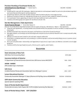Precision Plumbing of Southwest Florida, Inc.
Scheduling/Service Dept Manager • Golden Gate FL 04/1999 – 03/2002
Estimating
 Scheduling10+ crews with 30+ employees, determining materials and manpower needed for particular job and obtaininginfo of
each job at the end of the day for next day objectives
 Dispatching / Radio to send crews to other locations when finished at jobsite or rearrange priorities.
 Reading of residential blueprints, highlighting of blueprints for amount of items needed for takeoff, estimating.
 Price quoting for fixture upgrading, pricing and invoicing of additional work authorizations.
 Inventory and ordering pipe and supplies for warehouse and job sites.
Dee Bee Management / Oaks Apartments
Onsite Property Manager • Green Blvd. Naples FL 04/1995 – 04/1999
Oversee 72 unit Residential Apartment Complex with all aspects of Leasing - Maintenance - Repairs - Pool operations
 Prepared rental agreements, includingrenewal and collected monthly rent payments to ensure residents in compliancewith Fair
Housing Act.
 Drafted and posted 3 day notices for late payers and filed forms at the Collier County Courthouse.
 Managed property surroundings and maintained grounds and pool to ensure premises beautiful and in compliance with safety
regulations.
 Making sure move outs were ready for rent and repair requests addressed.
 Performed or scheduled appliance,roof, plumbing, air conditioningrepairs and maintained buildingto ensure customer service
nice for residents.
 Built and cultivated vendor relationships and negotiated pricing to ensure repairs were cost effective and within strict b udget
guidelines.
 Inventory and Purchasing of appliance parts, chlorine, paint, supplies, water heaters.
EDUCATION
State University of New York
Delhi New York Accounting Major 1979-1982
Insurance Institute of America
FL Department of Financial Services General Lines 220 License License #A153575 1991 - 2010
AHAM - NARDA
EPA Certified Type 1 Technician 1997
Safe Serve
Certified National Restaurant Association Safe Serve Manager's License 2012 - 2017
Larson Educational Services
Community Association Manager FL Deptof Business & Prof Reg License #CAM46706 05/2016 - 9/30/2018
CCPS Adult Community Education
Spanish Spanish Speaking PRHS 09/2016
State of Florida Health Department
Florida Administrative Code Chapter 64E-9 CPO Certified Swimming Pool Operator 05/2016 – 2019
State of Florida Notary Public EXP 7/24/2019
 