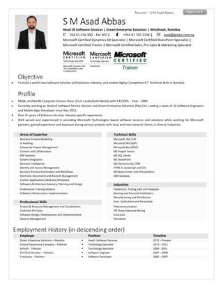 Page 1 of 4Resume – S M Asad Abbas
S M Asad Abbas
Head Of Software Services | Green Enterprise Solutions | Windhoek, Namibia
264 61 416 300 - Ext 302 | +264 81 765 2136 | asad@green.com.na
Microsoft Certified Dynamics AX Specialist | Microsoft Certified SharePoint Specialist |
Microsoft Certified Trainer | Microsoft Certified Sales, Pre-Sales & Marketing Specialist
Objective
 To build a world class Software Services and Solutions Industry, and enable Highly Competitive ICT Technical Skills in Namibia.
Profile
 SAQA certified BS Computer Science Hons. (Cum Laude/Gold Medal) with 3.8 CGPA - Year – 2005
 Currently working as Head of Software Service division and Green Enterprise Solutions (Pty) Ltd. Leading a team of 10 Software Engineers
and Mobile Apps Developer since Nov-2011.
 Over 9+ years of Software Services Industry specific experience.
 Well versed and experienced in providing Microsoft Technologies based software services and solutions while working for Microsoft
partners, gained experience and exposure during various projects with local and international clients, in diverse industries.
Areas of Expertise Technical Skills
Business Process Modelling Microsoft .Net (C#)
IS Auditing Microsoft.Net (ASP)
Enterprise Project Management Microsoft.Net (MVC)
Content and Collaboration MS Project Server
ERP Systems MS SQL Server
System Integration MS SharePoint
Business Intelligence MS Dynamics AX, CRM
Identity and Access Management HTML 5, JavaScript and CSS
Business Process Automation and Workflows Windows Server and Virtualization
Electronic Documents and Records Management SMS Gateway
Custom Applications (Web and Windows)
Software Architecture Advisory, Planning and Design Industries
Professional Training Delivery Healthcare, Testing Labs and Hospitals
Software Infrastructure Implementation Banking and Financial Institutions
Manufacturing and Distribution
Professional Skills Govt. Institutions and Parastatals
Project & Resource Management and Coordination Telecommunication
Technical Pre-Sales Off Shore Diamond Mining
Software Design, Development and Implementation Insurance
General Management Petroleum
Employment History (in descending order)
Employer Position Timeline
Green Enterprise Solutions – Namibia  Head –Software Services 2012 – Present
Central Depository Company – Pakistan  Technology Specialist 2010 – 2012
KalSoft - Pakistan  Technology Specialist 2008 - 2010
EfroTech Services – Pakistan  Software Engineer 2007 – 2008
CresLease – Pakistan  Software Developer 2005 – 2007
 