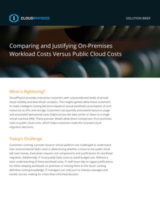 SOLUTION BRIEF
Comparing and Justifying On-Premises
Workload Costs Versus Public Cloud Costs
What is Rightsizing?
CloudPhysics provides enterprise customers with unprecedented levels of private
cloud visibility and data-driven analytics. The insights gained allow these customers
to make intelligent costing decisions based on actual workload consumption of such
resources as CPU and storage. Customers can quantify and extend resource usage
and associated operational costs (OpEx) across the data center or down to a single
virtual machine (VM). These granular details allow direct comparison of on-premises
costs to public cloud costs, which helps customers make the smartest cloud
migration decisions.
Today’s Challenge
Customers running a private cloud or virtual platform are challenged to understand
their environmental OpEx costs in determining whether a move to the public cloud
will save money. Executives request cost comparisons and justifications for workload
migration. Additionally, IT must justify OpEx costs to avoid budget cuts. Without a
clear understanding of these workload costs, IT staff must rely on vague justifications
for either keeping workloads on premises or moving them to the cloud. Lacking
definitive costing knowledge, IT managers can only turn to industry averages and
vendor stories, making for a less-than-informed decision.
 